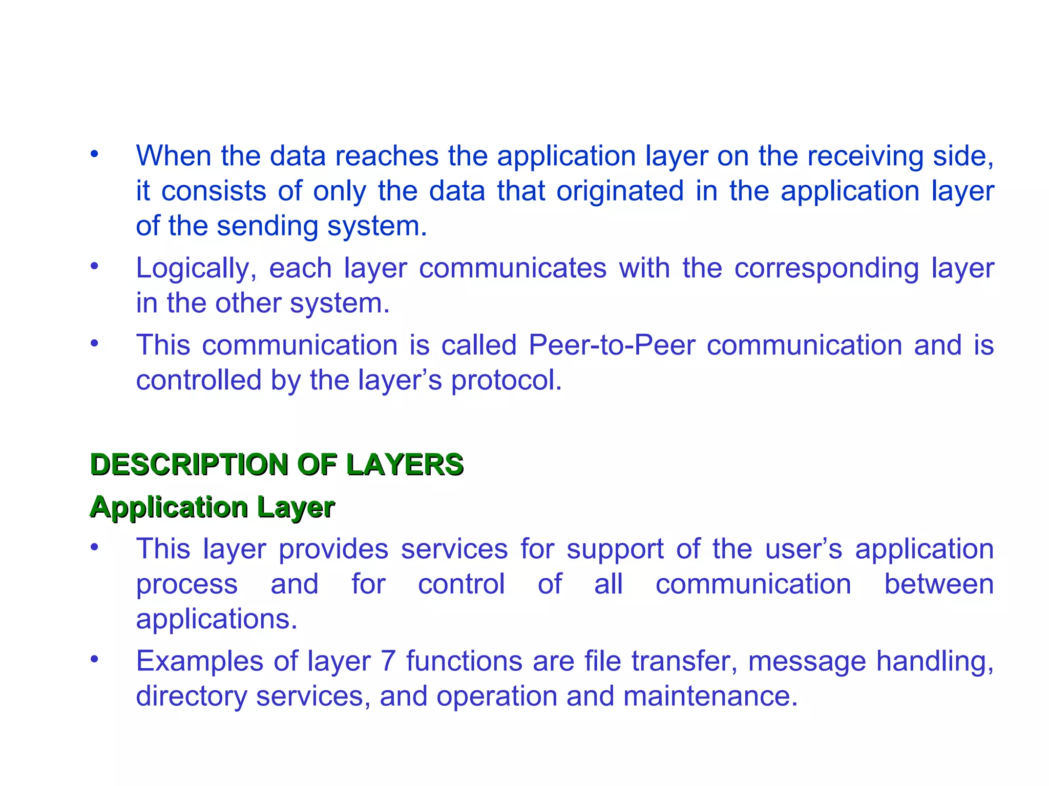 •   When the data reaches the application layer on the receiving side,
    it consists of only the data that originated in the application layer
    of the sending system.
•   Logically, each layer communicates with the corresponding layer
    in the other system.
•   This communication is called Peer-to-Peer communication and is
    controlled by the layer’s protocol.

DESCRIPTION OF LAYERS
Application Layer
• This layer provides services for support of the user’s application
  process and for control of all communication between
  applications.
• Examples of layer 7 functions are file transfer, message handling,
  directory services, and operation and maintenance.
 