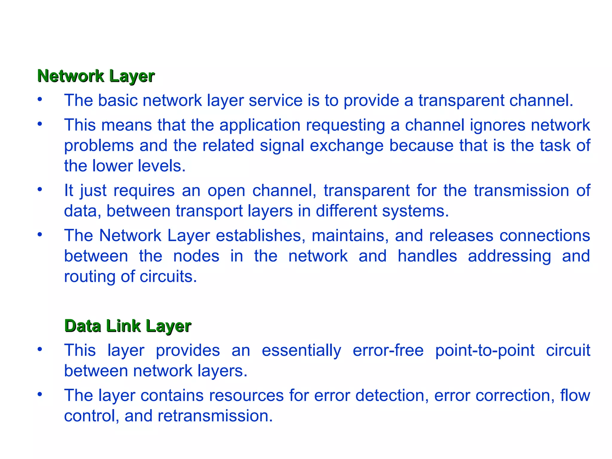 Network Layer
• The basic network layer service is to provide a transparent channel.
• This means that the application requesting a channel ignores network
   problems and the related signal exchange because that is the task of
   the lower levels.
• It just requires an open channel, transparent for the transmission of
   data, between transport layers in different systems.
• The Network Layer establishes, maintains, and releases connections
   between the nodes in the network and handles addressing and
   routing of circuits.

    Data Link Layer
•   This layer provides an essentially error-free point-to-point circuit
    between network layers.
•   The layer contains resources for error detection, error correction, flow
    control, and retransmission.
 