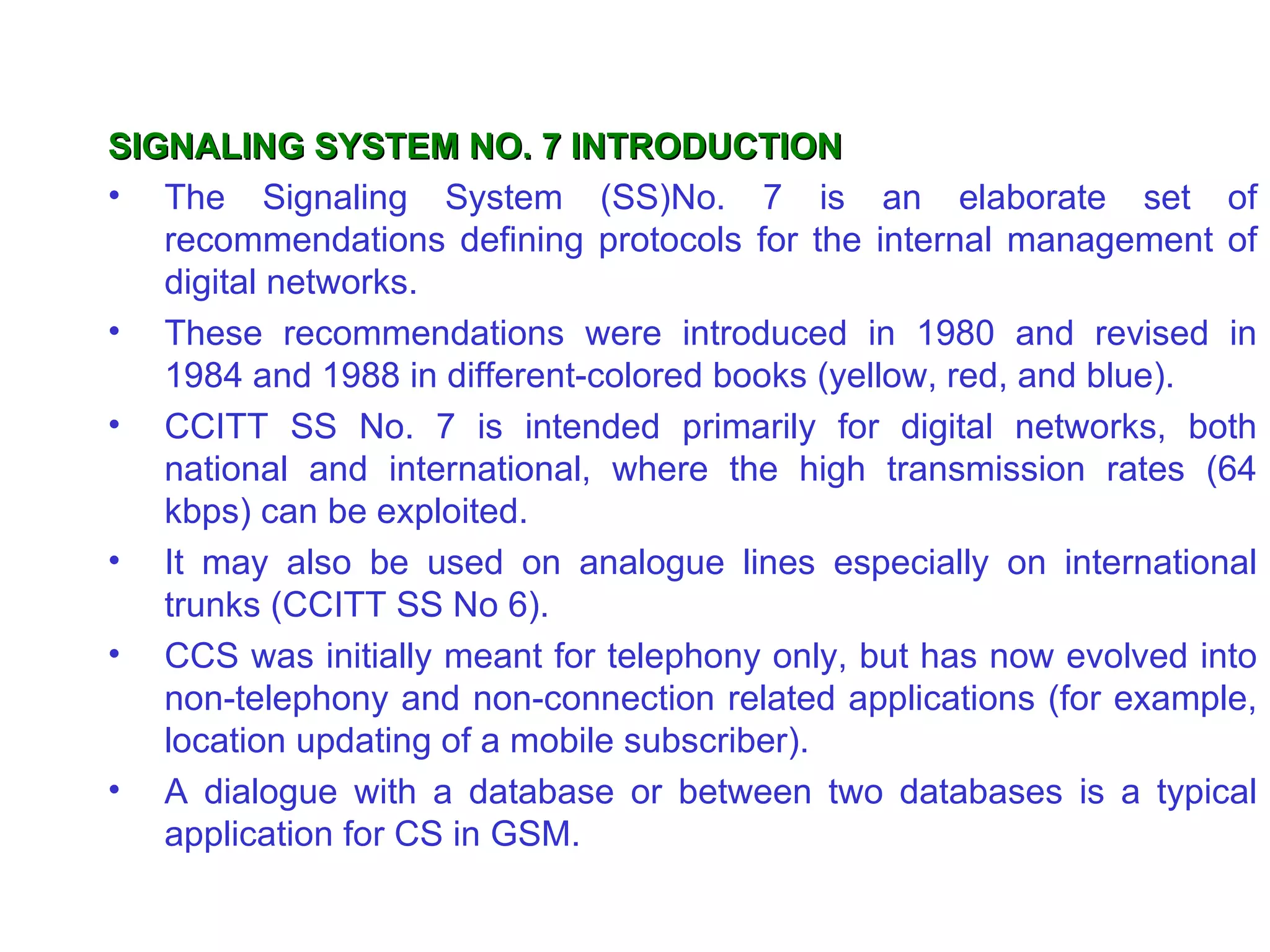 SIGNALING SYSTEM NO. 7 INTRODUCTION
• The Signaling System (SS)No. 7 is an elaborate set of
   recommendations defining protocols for the internal management of
   digital networks.
• These recommendations were introduced in 1980 and revised in
   1984 and 1988 in different-colored books (yellow, red, and blue).
• CCITT SS No. 7 is intended primarily for digital networks, both
   national and international, where the high transmission rates (64
   kbps) can be exploited.
• It may also be used on analogue lines especially on international
   trunks (CCITT SS No 6).
• CCS was initially meant for telephony only, but has now evolved into
   non-telephony and non-connection related applications (for example,
   location updating of a mobile subscriber).
• A dialogue with a database or between two databases is a typical
   application for CS in GSM.
 