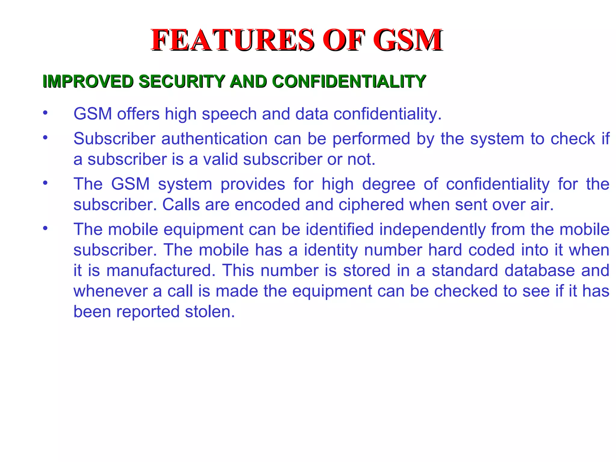 FEATURES OF GSM
IMPROVED SECURITY AND CONFIDENTIALITY
•   GSM offers high speech and data confidentiality.
•   Subscriber authentication can be performed by the system to check if
    a subscriber is a valid subscriber or not.
•   The GSM system provides for high degree of confidentiality for the
    subscriber. Calls are encoded and ciphered when sent over air.
•   The mobile equipment can be identified independently from the mobile
    subscriber. The mobile has a identity number hard coded into it when
    it is manufactured. This number is stored in a standard database and
    whenever a call is made the equipment can be checked to see if it has
    been reported stolen.
 