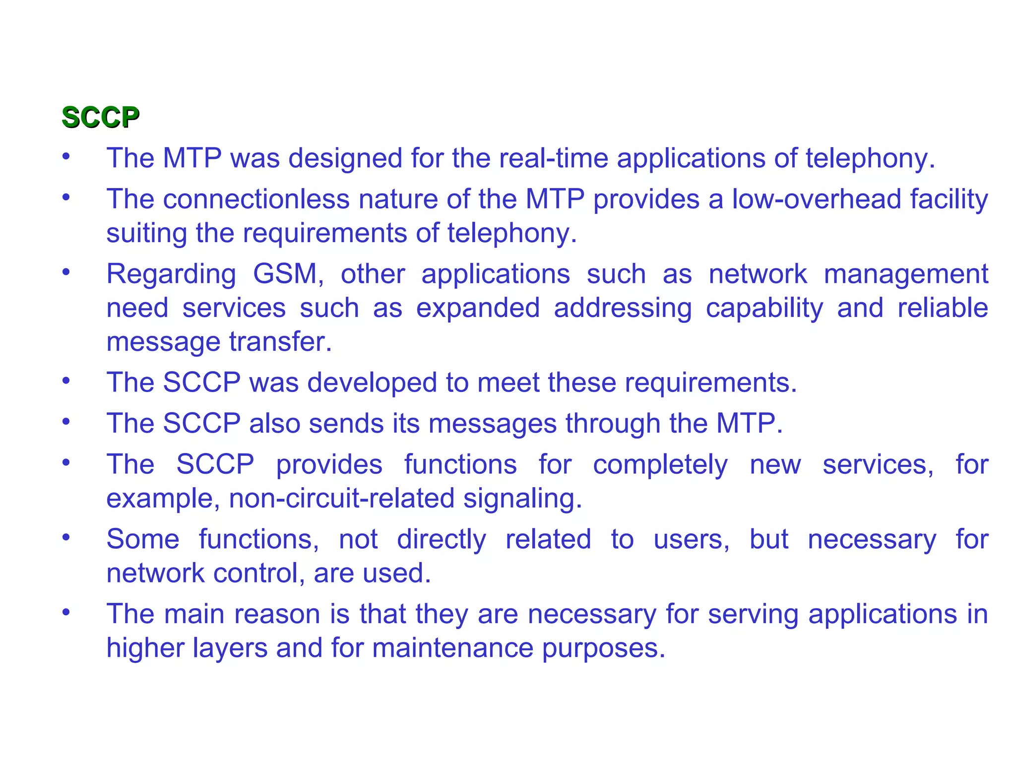 SCCP
• The MTP was designed for the real-time applications of telephony.
• The connectionless nature of the MTP provides a low-overhead facility
  suiting the requirements of telephony.
• Regarding GSM, other applications such as network management
  need services such as expanded addressing capability and reliable
  message transfer.
• The SCCP was developed to meet these requirements.
• The SCCP also sends its messages through the MTP.
• The SCCP provides functions for completely new services, for
  example, non-circuit-related signaling.
• Some functions, not directly related to users, but necessary for
  network control, are used.
• The main reason is that they are necessary for serving applications in
  higher layers and for maintenance purposes.
 