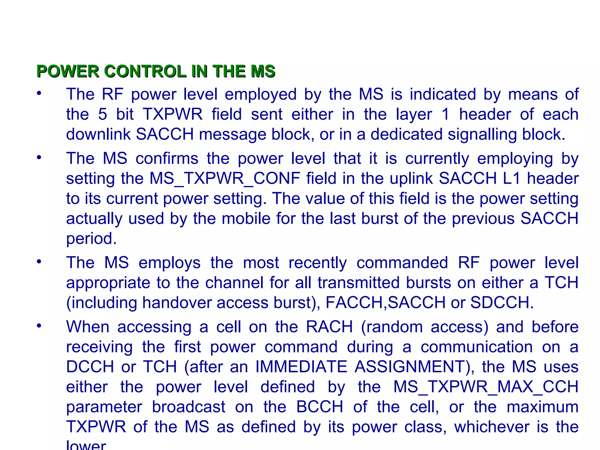 POWER CONTROL IN THE MS
• The RF power level employed by the MS is indicated by means of
  the 5 bit TXPWR field sent either in the layer 1 header of each
  downlink SACCH message block, or in a dedicated signalling block.
• The MS confirms the power level that it is currently employing by
  setting the MS_TXPWR_CONF field in the uplink SACCH L1 header
  to its current power setting. The value of this field is the power setting
  actually used by the mobile for the last burst of the previous SACCH
  period.
• The MS employs the most recently commanded RF power level
  appropriate to the channel for all transmitted bursts on either a TCH
  (including handover access burst), FACCH,SACCH or SDCCH.
• When accessing a cell on the RACH (random access) and before
  receiving the first power command during a communication on a
  DCCH or TCH (after an IMMEDIATE ASSIGNMENT), the MS uses
  either the power level defined by the MS_TXPWR_MAX_CCH
  parameter broadcast on the BCCH of the cell, or the maximum
  TXPWR of the MS as defined by its power class, whichever is the
 