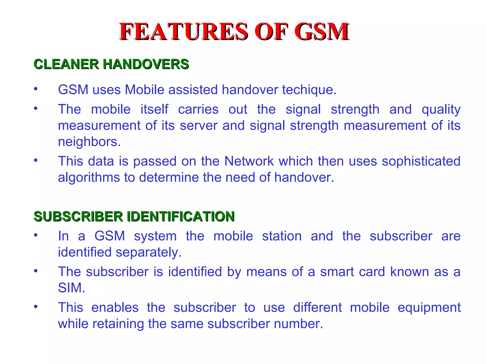 FEATURES OF GSM
CLEANER HANDOVERS
•   GSM uses Mobile assisted handover techique.
•   The mobile itself carries out the signal strength and quality
    measurement of its server and signal strength measurement of its
    neighbors.
•   This data is passed on the Network which then uses sophisticated
    algorithms to determine the need of handover.

SUBSCRIBER IDENTIFICATION
• In a GSM system the mobile station and the subscriber are
   identified separately.
• The subscriber is identified by means of a smart card known as a
   SIM.
• This enables the subscriber to use different mobile equipment
   while retaining the same subscriber number.
 