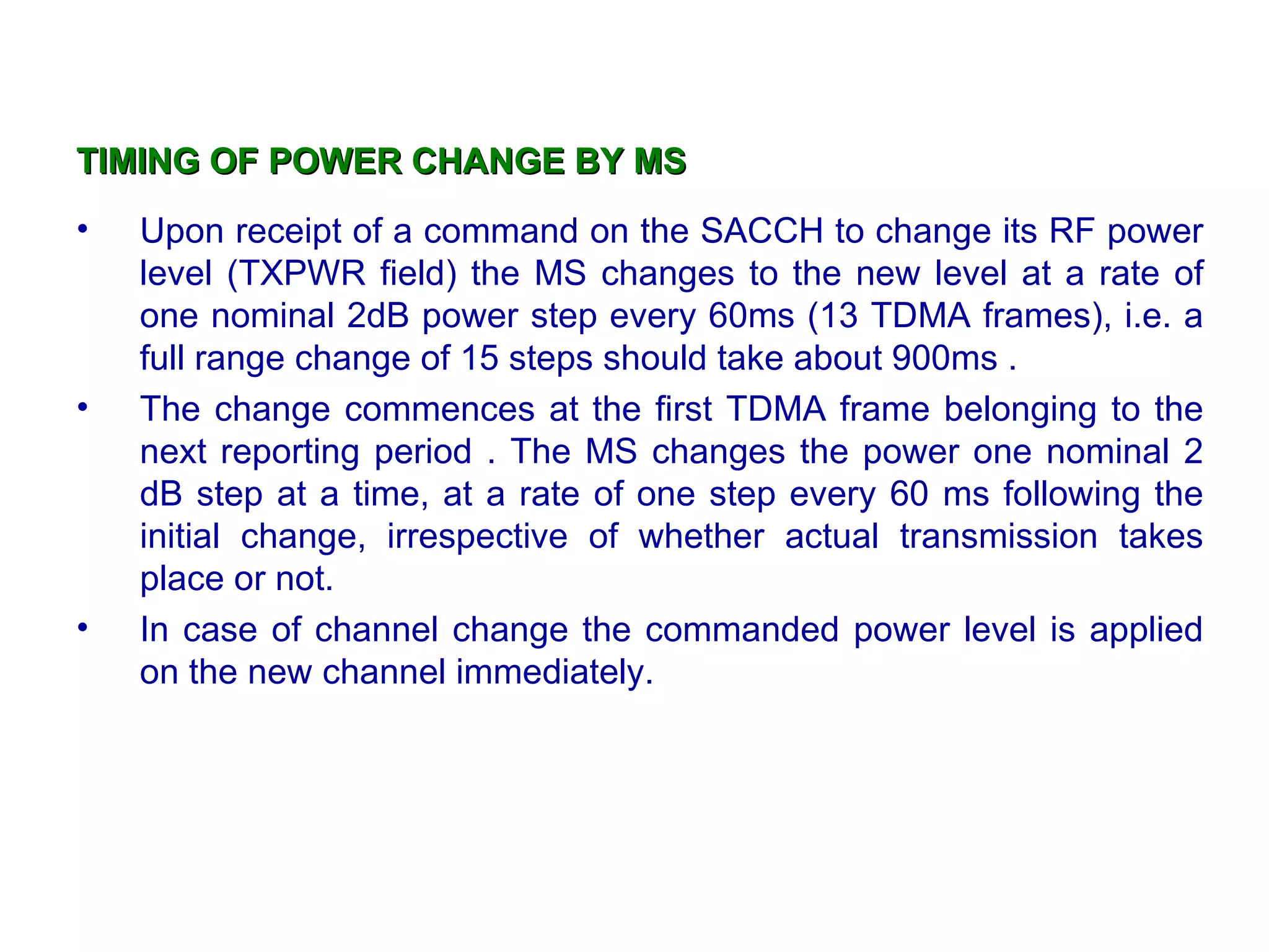 TIMING OF POWER CHANGE BY MS
•   Upon receipt of a command on the SACCH to change its RF power
    level (TXPWR field) the MS changes to the new level at a rate of
    one nominal 2dB power step every 60ms (13 TDMA frames), i.e. a
    full range change of 15 steps should take about 900ms .
•   The change commences at the first TDMA frame belonging to the
    next reporting period . The MS changes the power one nominal 2
    dB step at a time, at a rate of one step every 60 ms following the
    initial change, irrespective of whether actual transmission takes
    place or not.
•   In case of channel change the commanded power level is applied
    on the new channel immediately.
 