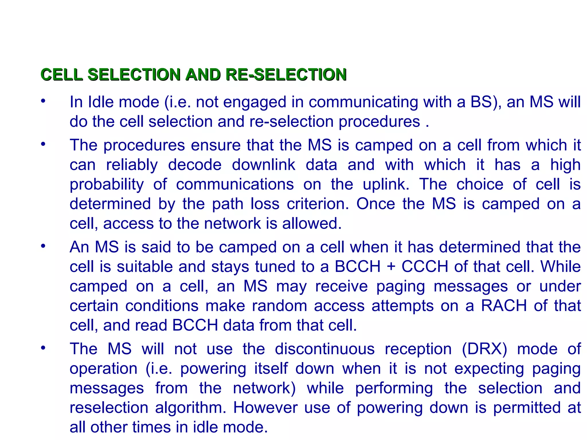 CELL SELECTION AND RE-SELECTION
•   In Idle mode (i.e. not engaged in communicating with a BS), an MS will
    do the cell selection and re-selection procedures .
•   The procedures ensure that the MS is camped on a cell from which it
    can reliably decode downlink data and with which it has a high
    probability of communications on the uplink. The choice of cell is
    determined by the path loss criterion. Once the MS is camped on a
    cell, access to the network is allowed.
•   An MS is said to be camped on a cell when it has determined that the
    cell is suitable and stays tuned to a BCCH + CCCH of that cell. While
    camped on a cell, an MS may receive paging messages or under
    certain conditions make random access attempts on a RACH of that
    cell, and read BCCH data from that cell.
•   The MS will not use the discontinuous reception (DRX) mode of
    operation (i.e. powering itself down when it is not expecting paging
    messages from the network) while performing the selection and
    reselection algorithm. However use of powering down is permitted at
    all other times in idle mode.
 