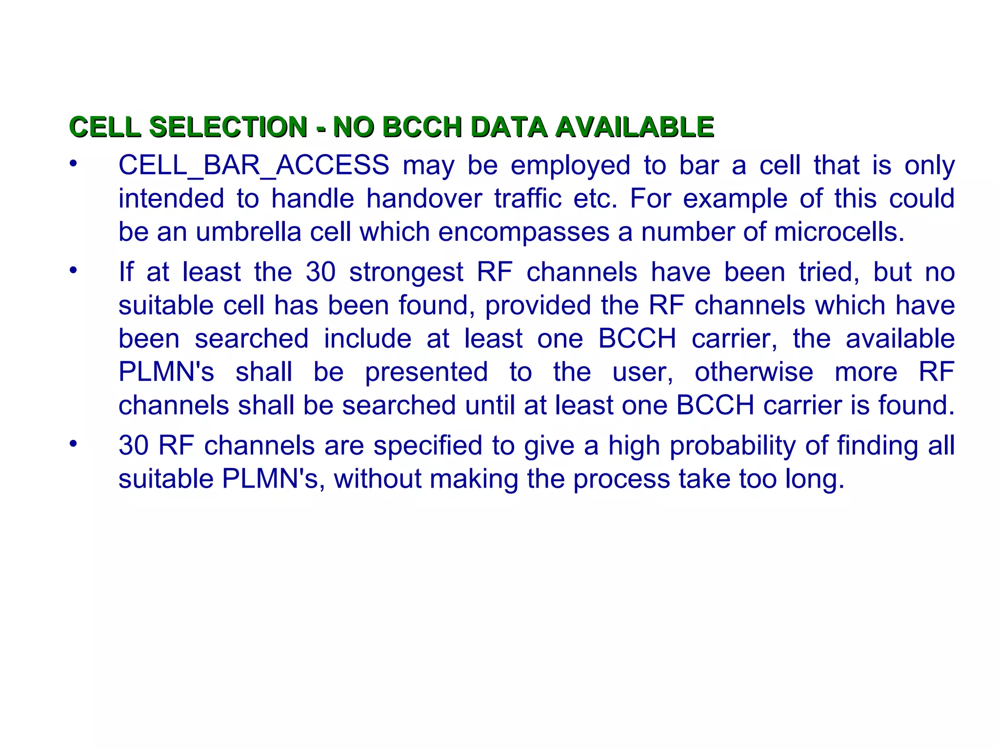 CELL SELECTION - NO BCCH DATA AVAILABLE
• CELL_BAR_ACCESS may be employed to bar a cell that is only
   intended to handle handover traffic etc. For example of this could
   be an umbrella cell which encompasses a number of microcells.
• If at least the 30 strongest RF channels have been tried, but no
   suitable cell has been found, provided the RF channels which have
   been searched include at least one BCCH carrier, the available
   PLMN's shall be presented to the user, otherwise more RF
   channels shall be searched until at least one BCCH carrier is found.
• 30 RF channels are specified to give a high probability of finding all
   suitable PLMN's, without making the process take too long.
 