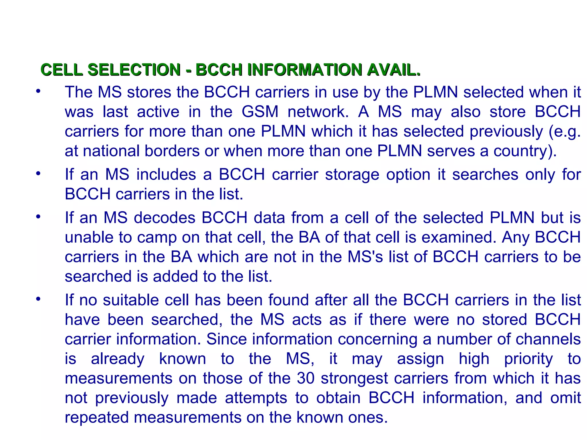 CELL SELECTION - BCCH INFORMATION AVAIL.
• The MS stores the BCCH carriers in use by the PLMN selected when it
   was last active in the GSM network. A MS may also store BCCH
   carriers for more than one PLMN which it has selected previously (e.g.
   at national borders or when more than one PLMN serves a country).
• If an MS includes a BCCH carrier storage option it searches only for
   BCCH carriers in the list.
• If an MS decodes BCCH data from a cell of the selected PLMN but is
   unable to camp on that cell, the BA of that cell is examined. Any BCCH
   carriers in the BA which are not in the MS's list of BCCH carriers to be
   searched is added to the list.
• If no suitable cell has been found after all the BCCH carriers in the list
   have been searched, the MS acts as if there were no stored BCCH
   carrier information. Since information concerning a number of channels
   is already known to the MS, it may assign high priority to
   measurements on those of the 30 strongest carriers from which it has
   not previously made attempts to obtain BCCH information, and omit
   repeated measurements on the known ones.
 