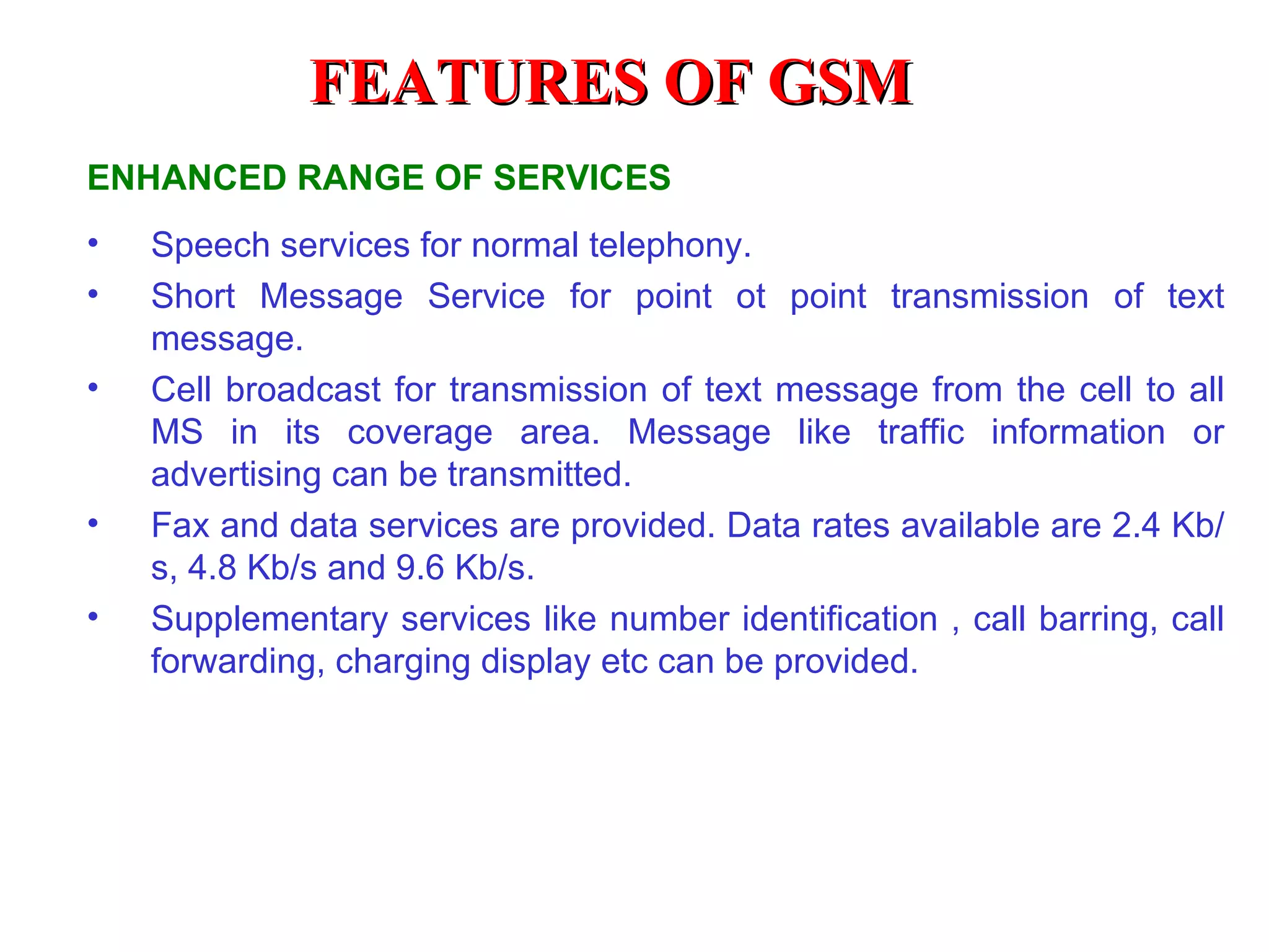 FEATURES OF GSM
ENHANCED RANGE OF SERVICES
•   Speech services for normal telephony.
•   Short Message Service for point ot point transmission of text
    message.
•   Cell broadcast for transmission of text message from the cell to all
    MS in its coverage area. Message like traffic information or
    advertising can be transmitted.
•   Fax and data services are provided. Data rates available are 2.4 Kb/
    s, 4.8 Kb/s and 9.6 Kb/s.
•   Supplementary services like number identification , call barring, call
    forwarding, charging display etc can be provided.
 