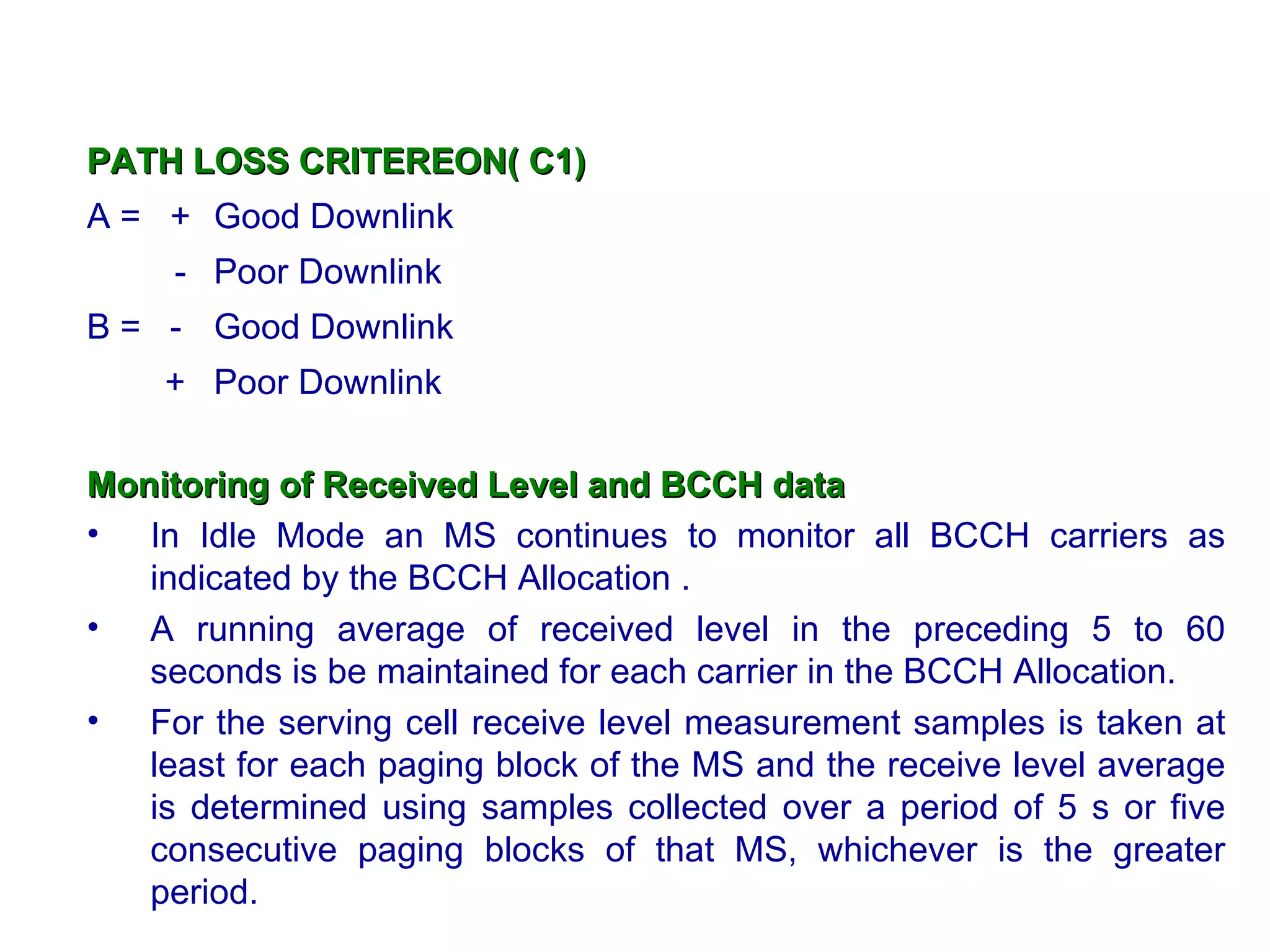 PATH LOSS CRITEREON( C1)
A = + Good Downlink
     - Poor Downlink
B = - Good Downlink
    + Poor Downlink

Monitoring of Received Level and BCCH data
• In Idle Mode an MS continues to monitor all BCCH carriers as
   indicated by the BCCH Allocation .
• A running average of received level in the preceding 5 to 60
   seconds is be maintained for each carrier in the BCCH Allocation.
• For the serving cell receive level measurement samples is taken at
   least for each paging block of the MS and the receive level average
   is determined using samples collected over a period of 5 s or five
   consecutive paging blocks of that MS, whichever is the greater
   period.
 