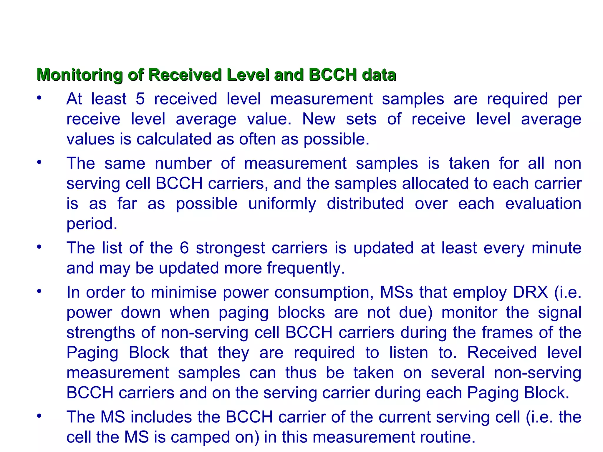 Monitoring of Received Level and BCCH data
• At least 5 received level measurement samples are required per
   receive level average value. New sets of receive level average
   values is calculated as often as possible.
• The same number of measurement samples is taken for all non
   serving cell BCCH carriers, and the samples allocated to each carrier
   is as far as possible uniformly distributed over each evaluation
   period.
• The list of the 6 strongest carriers is updated at least every minute
   and may be updated more frequently.
• In order to minimise power consumption, MSs that employ DRX (i.e.
   power down when paging blocks are not due) monitor the signal
   strengths of non-serving cell BCCH carriers during the frames of the
   Paging Block that they are required to listen to. Received level
   measurement samples can thus be taken on several non-serving
   BCCH carriers and on the serving carrier during each Paging Block.
• The MS includes the BCCH carrier of the current serving cell (i.e. the
   cell the MS is camped on) in this measurement routine.
 