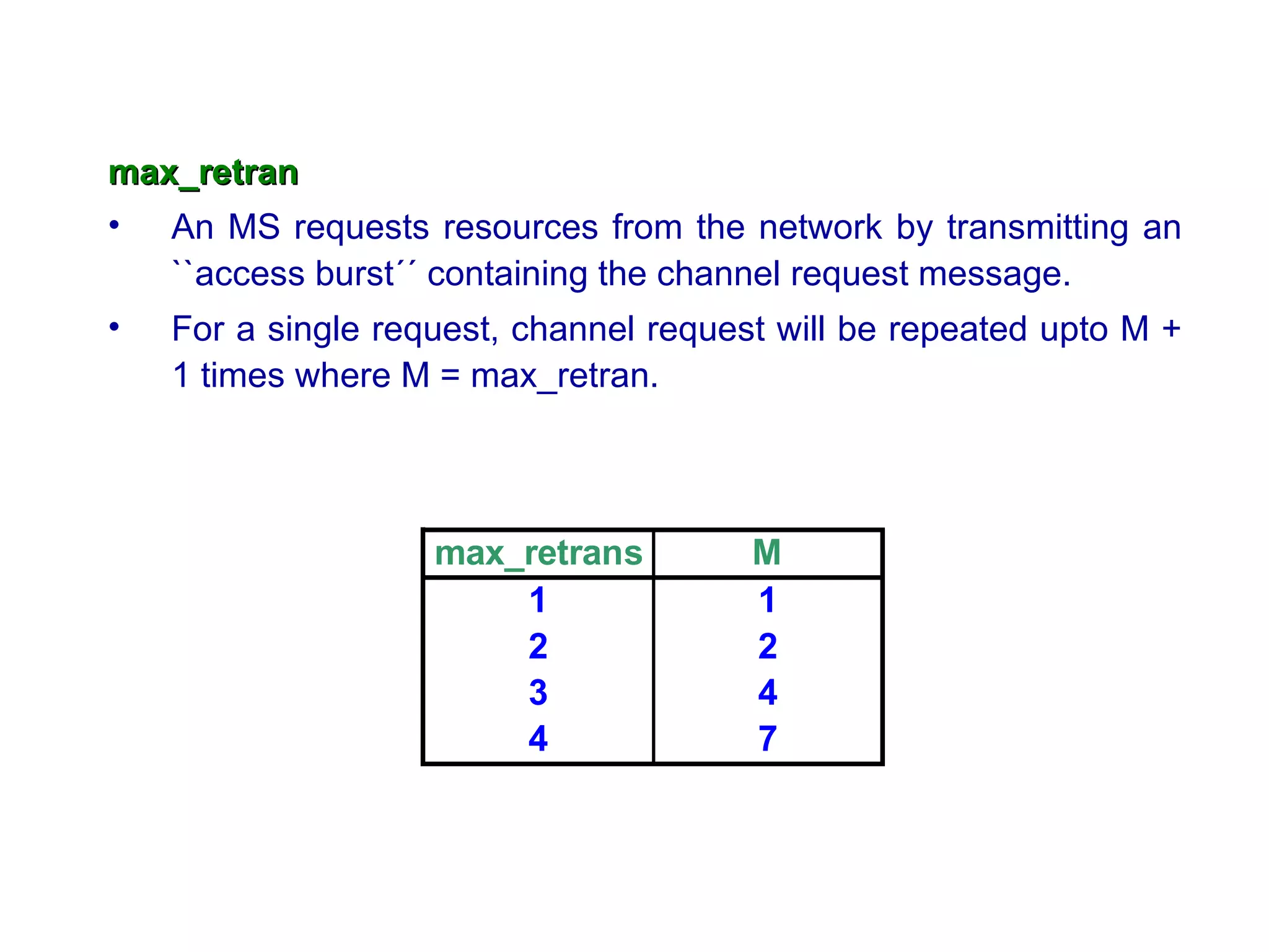 max_retran
• An MS requests resources from the network by transmitting an
   ``access burst´´ containing the channel request message.
•   For a single request, channel request will be repeated upto M +
    1 times where M = max_retran.




                    max_retrans         M
                        1               1
                        2               2
                        3               4
                        4               7
 