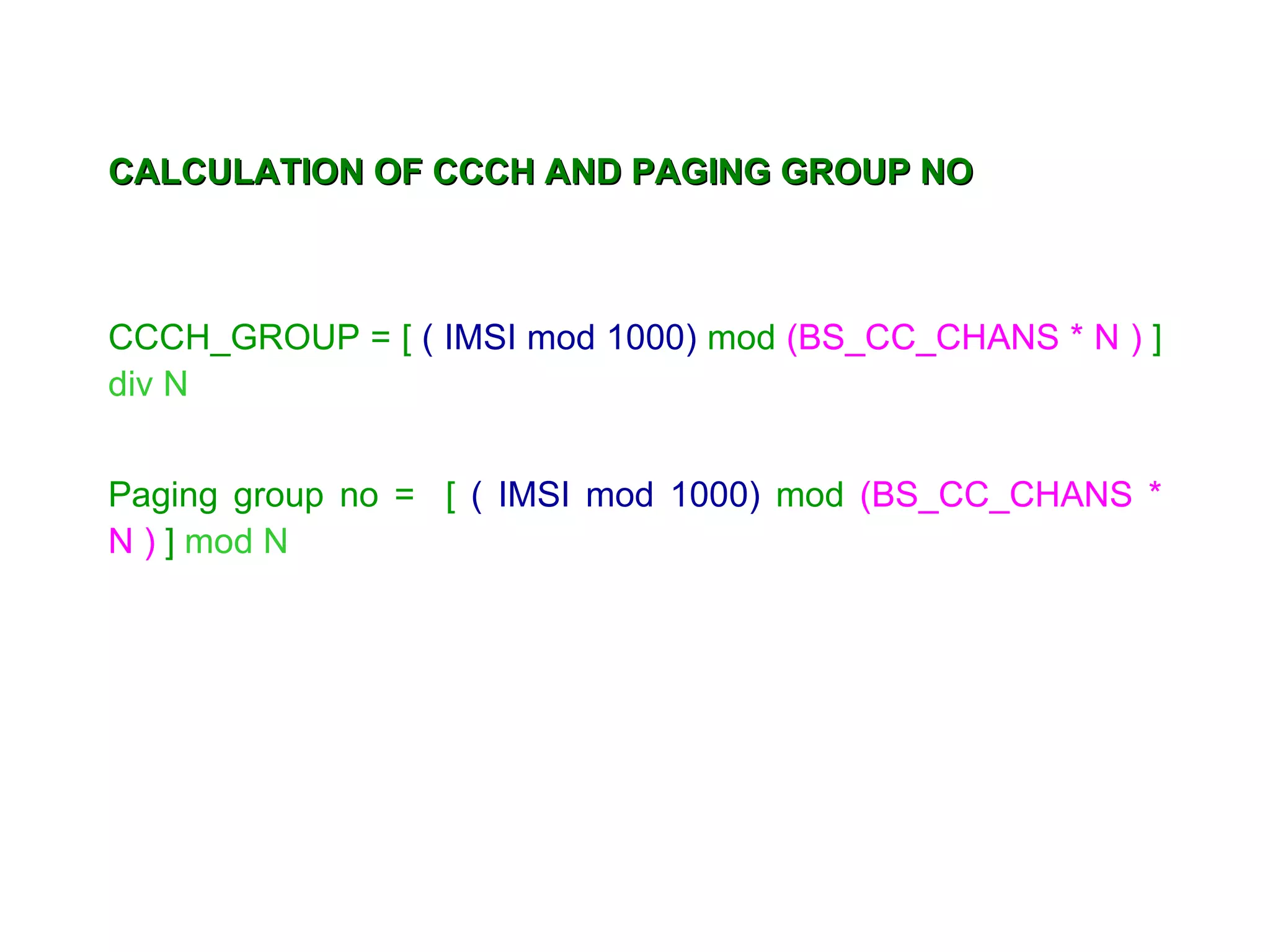CALCULATION OF CCCH AND PAGING GROUP NO



CCCH_GROUP = [ ( IMSI mod 1000) mod (BS_CC_CHANS * N ) ]
div N


Paging group no = [ ( IMSI mod 1000) mod (BS_CC_CHANS *
N ) ] mod N
 