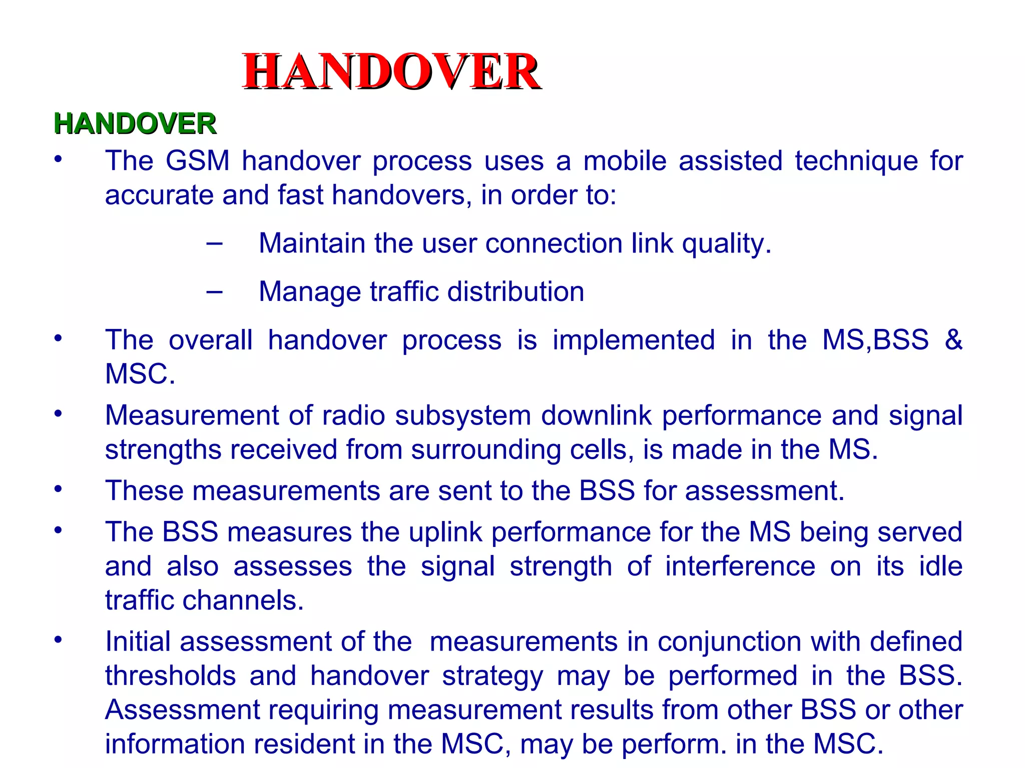 HANDOVER
HANDOVER
• The GSM handover process uses a mobile assisted technique for
   accurate and fast handovers, in order to:
           –   Maintain the user connection link quality.
           –   Manage traffic distribution
•   The overall handover process is implemented in the MS,BSS &
    MSC.
•   Measurement of radio subsystem downlink performance and signal
    strengths received from surrounding cells, is made in the MS.
•   These measurements are sent to the BSS for assessment.
•   The BSS measures the uplink performance for the MS being served
    and also assesses the signal strength of interference on its idle
    traffic channels.
•   Initial assessment of the measurements in conjunction with defined
    thresholds and handover strategy may be performed in the BSS.
    Assessment requiring measurement results from other BSS or other
    information resident in the MSC, may be perform. in the MSC.
 