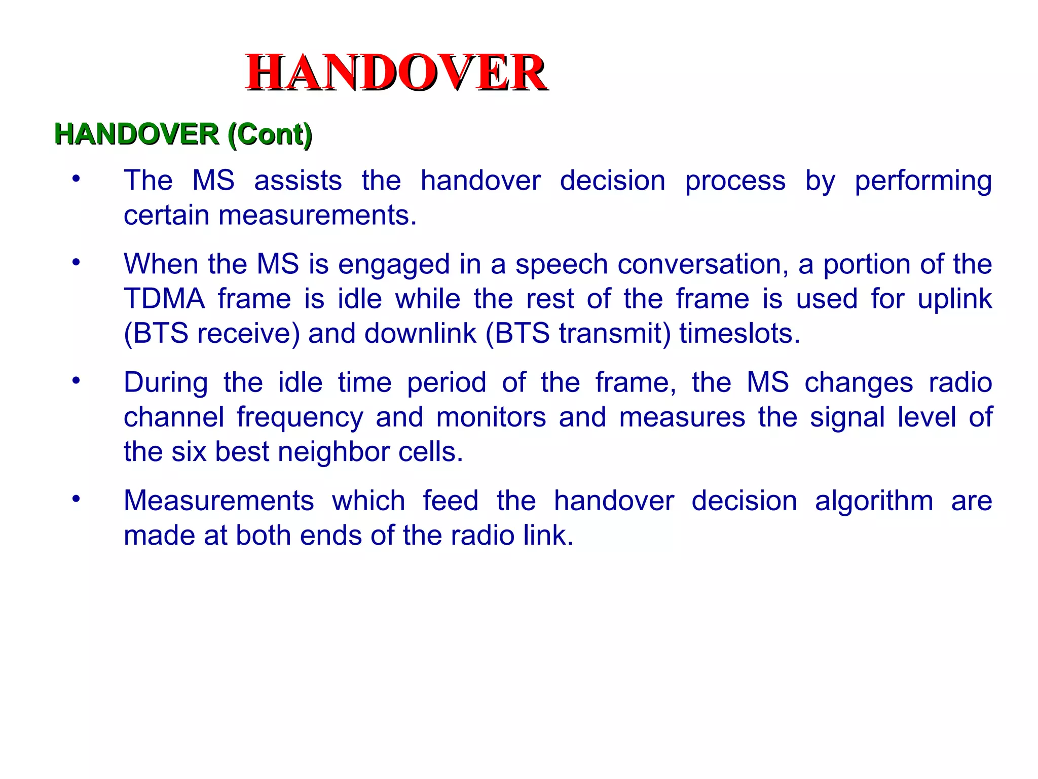HANDOVER
HANDOVER (Cont)
 •   The MS assists the handover decision process by performing
     certain measurements.
 •   When the MS is engaged in a speech conversation, a portion of the
     TDMA frame is idle while the rest of the frame is used for uplink
     (BTS receive) and downlink (BTS transmit) timeslots.
 •   During the idle time period of the frame, the MS changes radio
     channel frequency and monitors and measures the signal level of
     the six best neighbor cells.
 •   Measurements which feed the handover decision algorithm are
     made at both ends of the radio link.
 