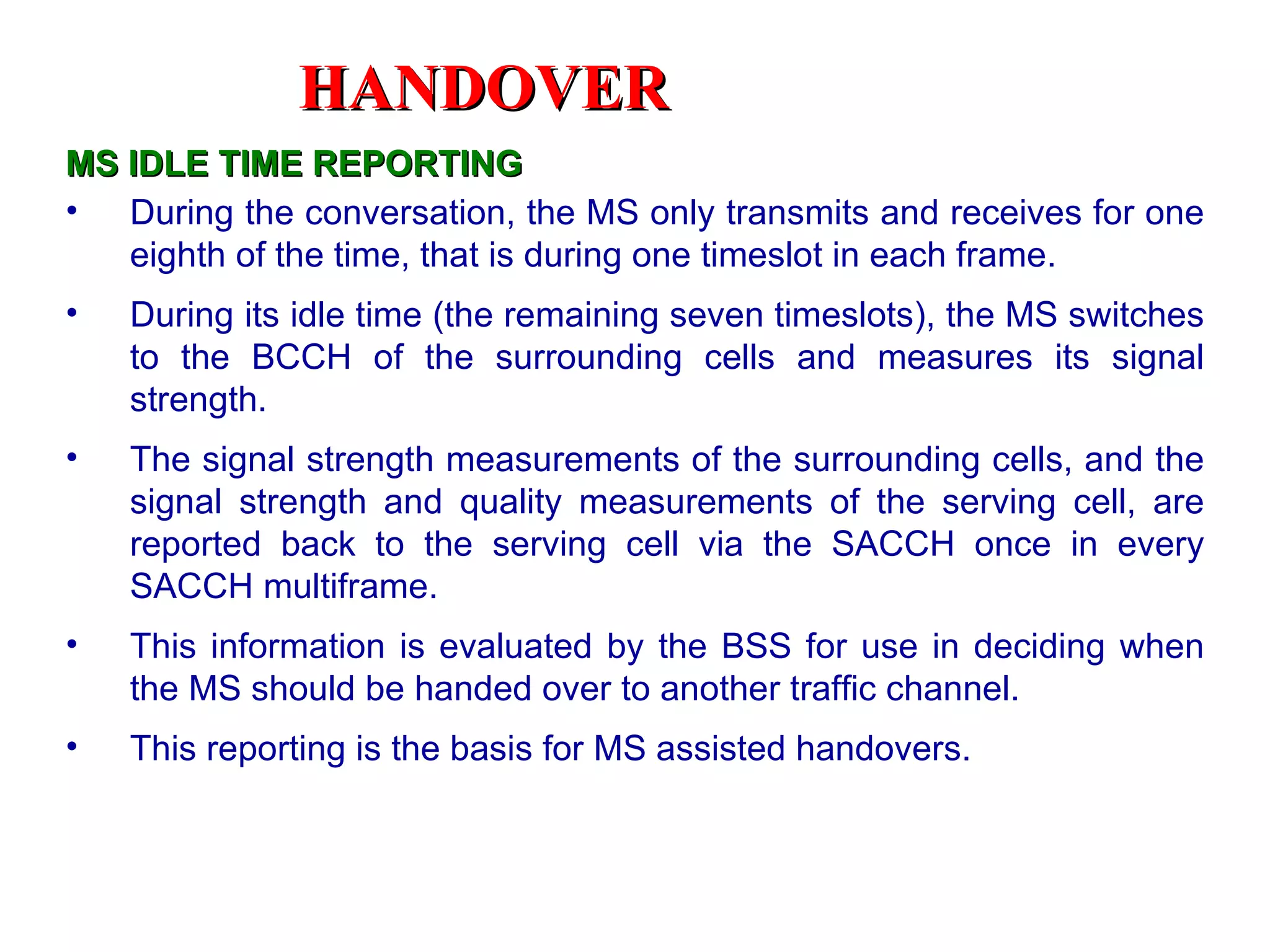 HANDOVER
MS IDLE TIME REPORTING
• During the conversation, the MS only transmits and receives for one
   eighth of the time, that is during one timeslot in each frame.
•   During its idle time (the remaining seven timeslots), the MS switches
    to the BCCH of the surrounding cells and measures its signal
    strength.
•   The signal strength measurements of the surrounding cells, and the
    signal strength and quality measurements of the serving cell, are
    reported back to the serving cell via the SACCH once in every
    SACCH multiframe.
•   This information is evaluated by the BSS for use in deciding when
    the MS should be handed over to another traffic channel.
•   This reporting is the basis for MS assisted handovers.
 