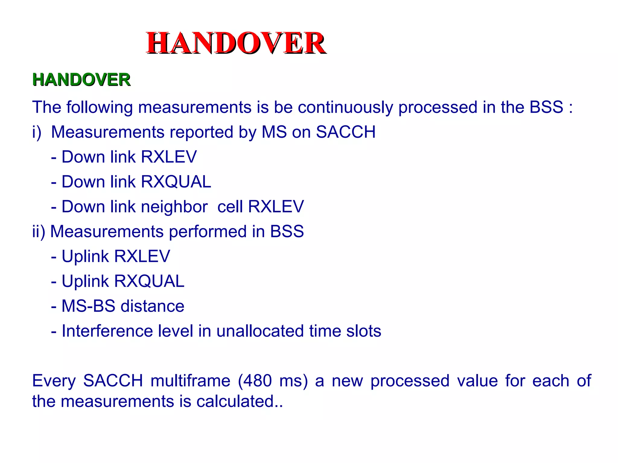HANDOVER
HANDOVER
The following measurements is be continuously processed in the BSS :
i) Measurements reported by MS on SACCH
    - Down link RXLEV
    - Down link RXQUAL
    - Down link neighbor cell RXLEV
ii) Measurements performed in BSS
    - Uplink RXLEV
    - Uplink RXQUAL
    - MS-BS distance
    - Interference level in unallocated time slots

Every SACCH multiframe (480 ms) a new processed value for each of
the measurements is calculated..
 