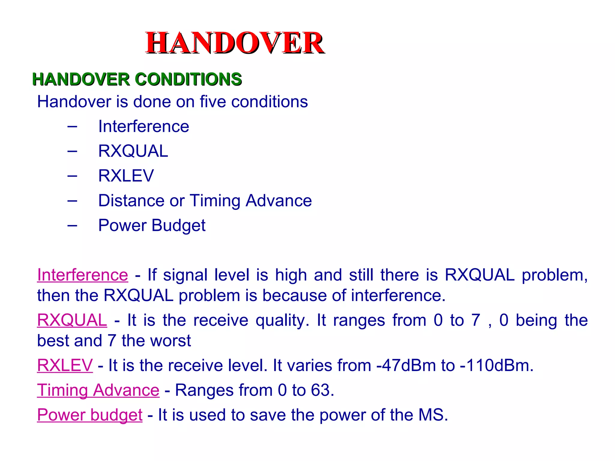 HANDOVER
HANDOVER CONDITIONS
Handover is done on five conditions
   – Interference
   – RXQUAL
   – RXLEV
   – Distance or Timing Advance
   – Power Budget

Interference - If signal level is high and still there is RXQUAL problem,
then the RXQUAL problem is because of interference.
RXQUAL - It is the receive quality. It ranges from 0 to 7 , 0 being the
best and 7 the worst
RXLEV - It is the receive level. It varies from -47dBm to -110dBm.
Timing Advance - Ranges from 0 to 63.
Power budget - It is used to save the power of the MS.
 
