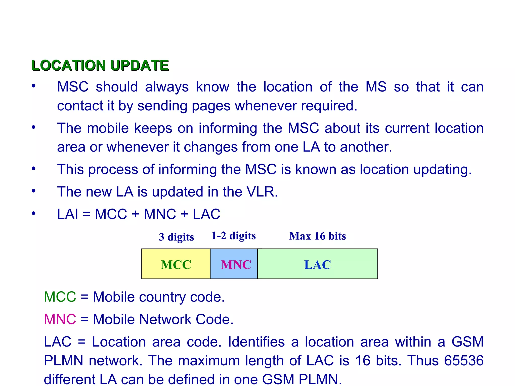 LOCATION UPDATE
• MSC should always know the location of the MS so that it can
   contact it by sending pages whenever required.
•    The mobile keeps on informing the MSC about its current location
     area or whenever it changes from one LA to another.
•    This process of informing the MSC is known as location updating.
•    The new LA is updated in the VLR.
•    LAI = MCC + MNC + LAC
                    3 digits   1-2 digits   Max 16 bits

                     MCC         MNC          LAC

    MCC = Mobile country code.
    MNC = Mobile Network Code.
    LAC = Location area code. Identifies a location area within a GSM
    PLMN network. The maximum length of LAC is 16 bits. Thus 65536
    different LA can be defined in one GSM PLMN.
 