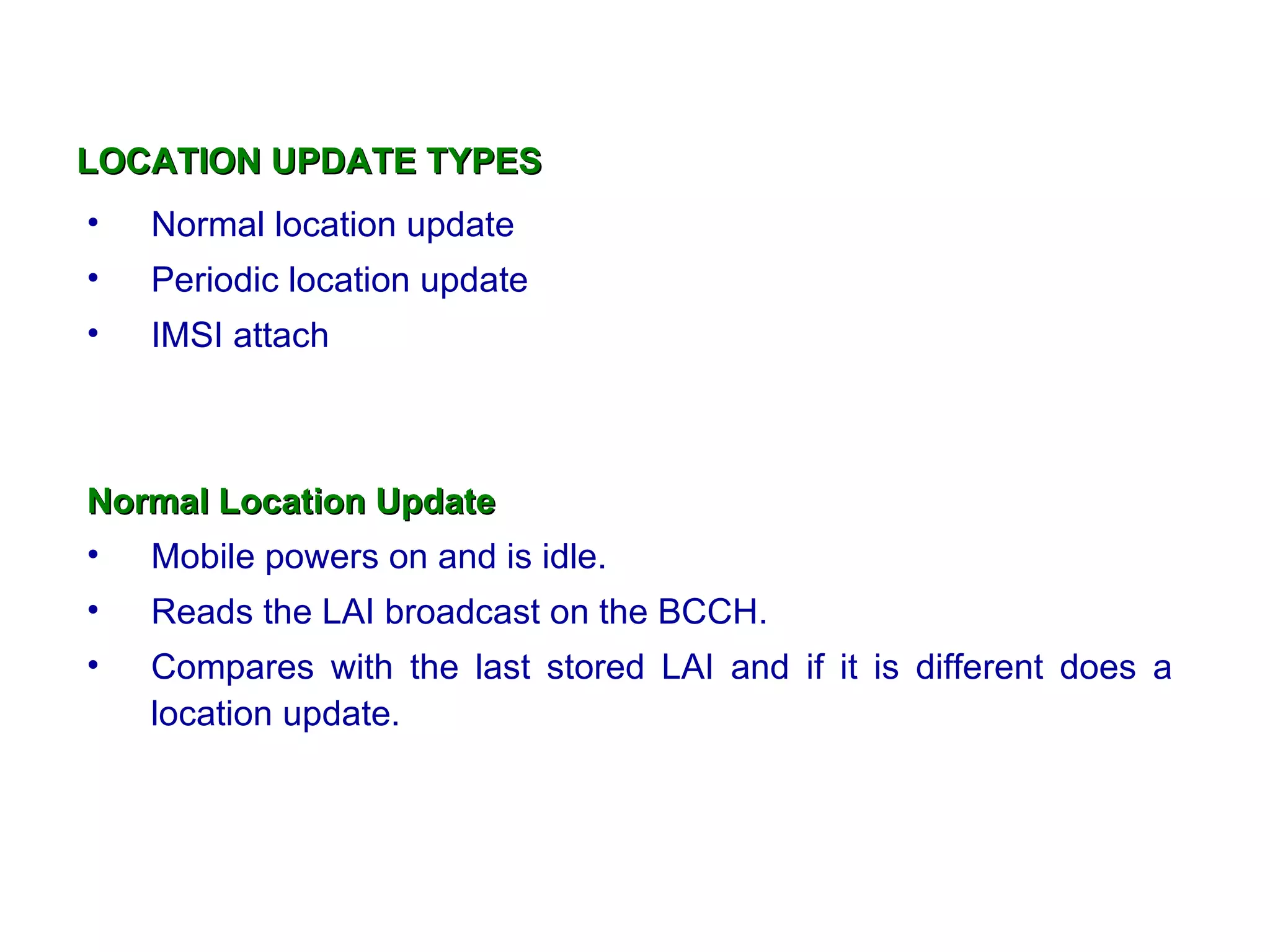 LOCATION UPDATE TYPES
•   Normal location update
•   Periodic location update
•   IMSI attach



Normal Location Update
• Mobile powers on and is idle.
•   Reads the LAI broadcast on the BCCH.
•   Compares with the last stored LAI and if it is different does a
    location update.
 