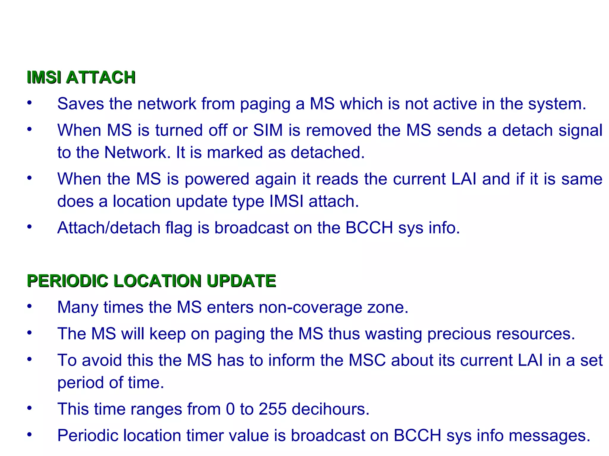IMSI ATTACH
• Saves the network from paging a MS which is not active in the system.
•   When MS is turned off or SIM is removed the MS sends a detach signal
    to the Network. It is marked as detached.
•   When the MS is powered again it reads the current LAI and if it is same
    does a location update type IMSI attach.
•   Attach/detach flag is broadcast on the BCCH sys info.


PERIODIC LOCATION UPDATE
• Many times the MS enters non-coverage zone.
•   The MS will keep on paging the MS thus wasting precious resources.
•   To avoid this the MS has to inform the MSC about its current LAI in a set
    period of time.
•   This time ranges from 0 to 255 decihours.
•   Periodic location timer value is broadcast on BCCH sys info messages.
 