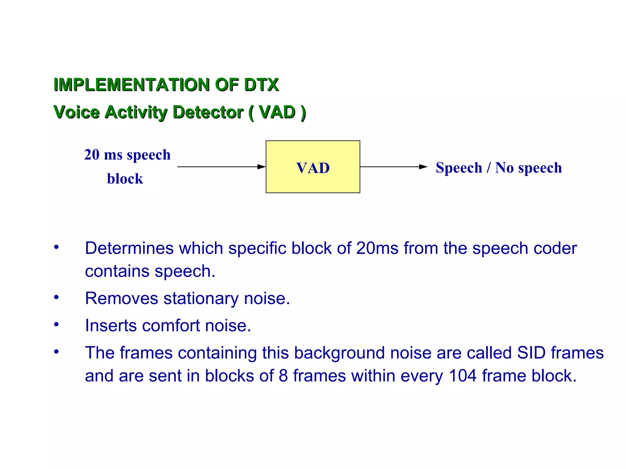 IMPLEMENTATION OF DTX
Voice Activity Detector ( VAD )

    20 ms speech
                                VAD            Speech / No speech
       block



•   Determines which specific block of 20ms from the speech coder
    contains speech.
•   Removes stationary noise.
•   Inserts comfort noise.
•   The frames containing this background noise are called SID frames
    and are sent in blocks of 8 frames within every 104 frame block.
 