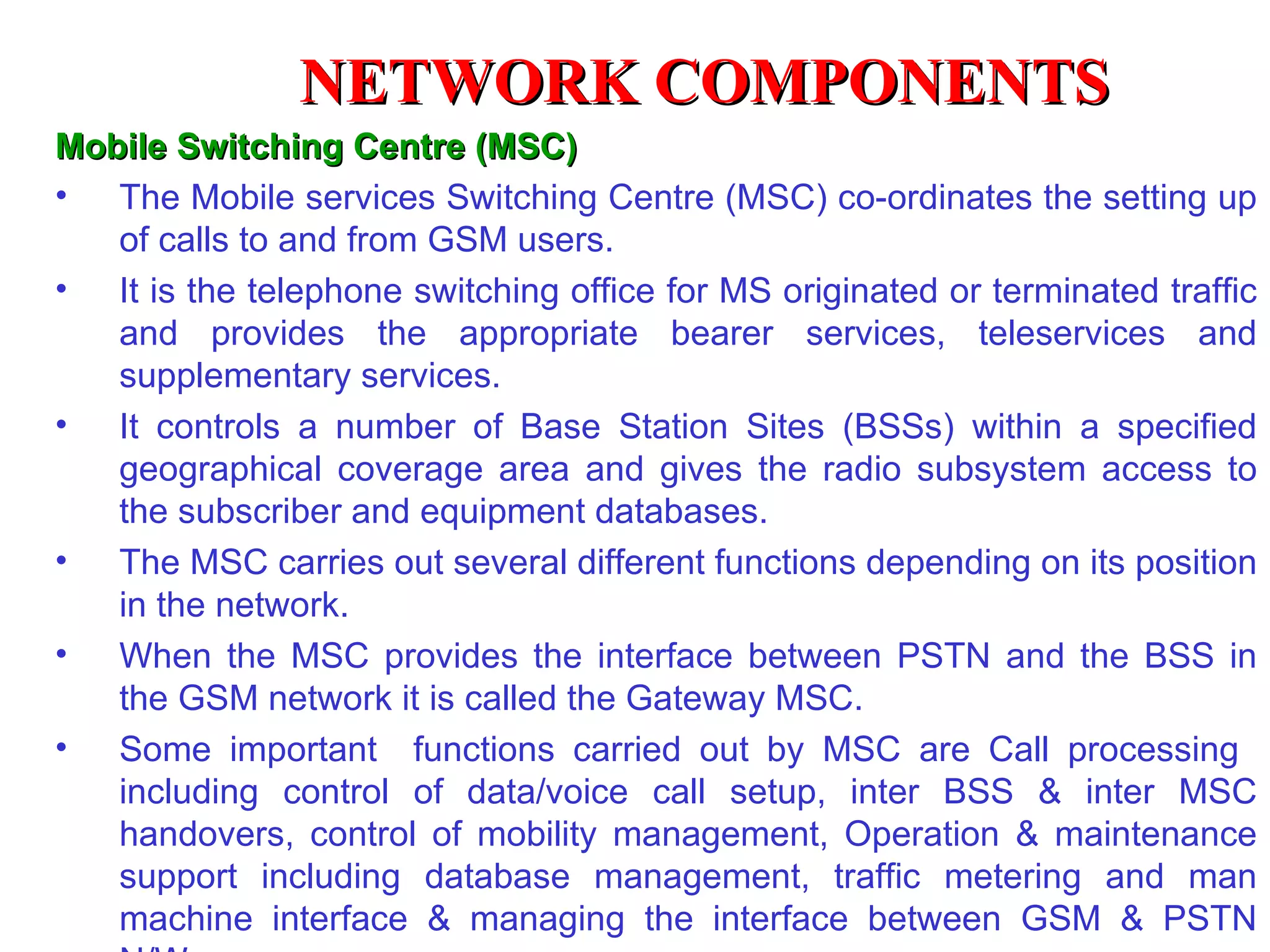 NETWORK COMPONENTS
Mobile Switching Centre (MSC)
• The Mobile services Switching Centre (MSC) co-ordinates the setting up
   of calls to and from GSM users.
• It is the telephone switching office for MS originated or terminated traffic
   and provides the appropriate bearer services, teleservices and
   supplementary services.
• It controls a number of Base Station Sites (BSSs) within a specified
   geographical coverage area and gives the radio subsystem access to
   the subscriber and equipment databases.
• The MSC carries out several different functions depending on its position
   in the network.
• When the MSC provides the interface between PSTN and the BSS in
   the GSM network it is called the Gateway MSC.
• Some important functions carried out by MSC are Call processing
   including control of data/voice call setup, inter BSS & inter MSC
   handovers, control of mobility management, Operation & maintenance
   support including database management, traffic metering and man
   machine interface & managing the interface between GSM & PSTN
 