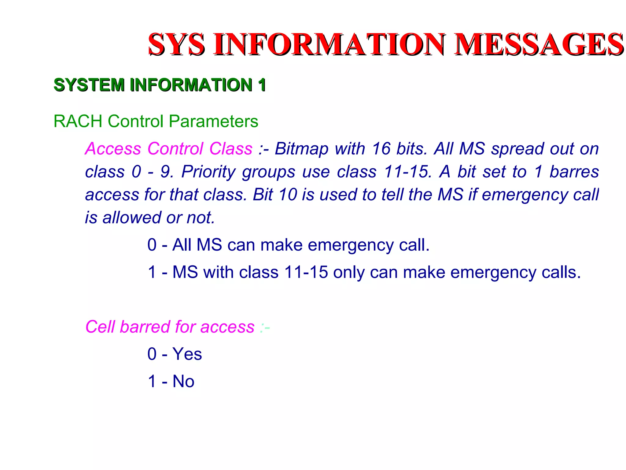 SYS INFORMATION MESSAGES
SYSTEM INFORMATION 1

RACH Control Parameters
   Access Control Class :- Bitmap with 16 bits. All MS spread out on
   class 0 - 9. Priority groups use class 11-15. A bit set to 1 barres
   access for that class. Bit 10 is used to tell the MS if emergency call
   is allowed or not.
           0 - All MS can make emergency call.
           1 - MS with class 11-15 only can make emergency calls.


   Cell barred for access :-
           0 - Yes
           1 - No
 