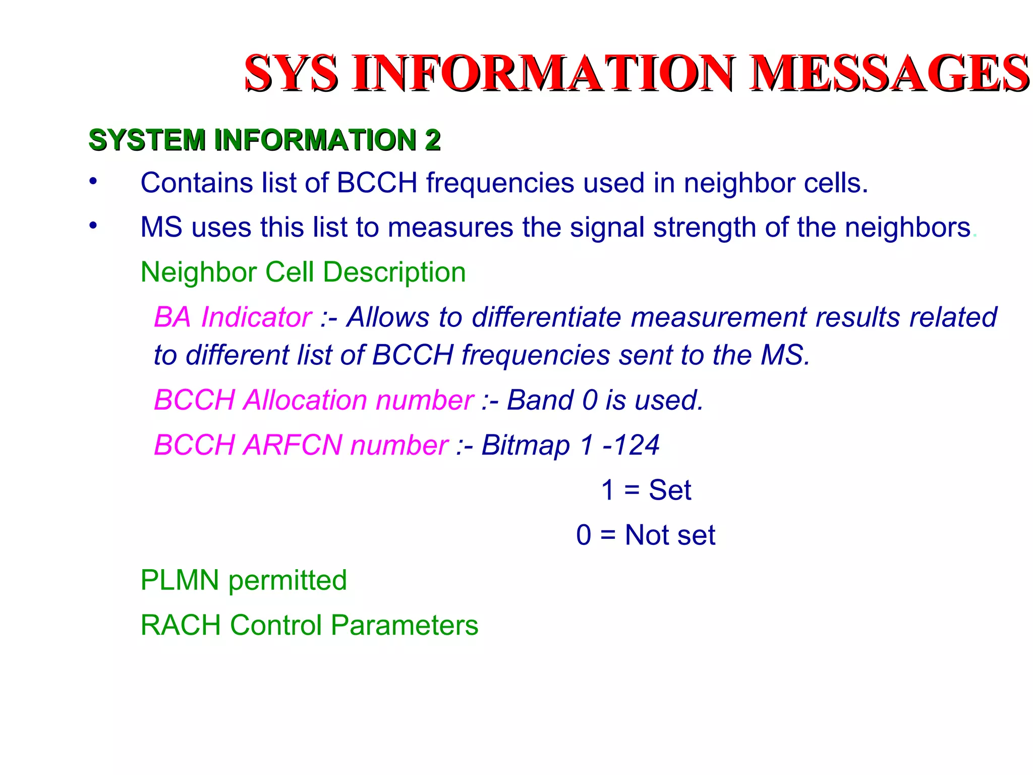 SYS INFORMATION MESSAGES
SYSTEM INFORMATION 2
• Contains list of BCCH frequencies used in neighbor cells.
• MS uses this list to measures the signal strength of the neighbors.
    Neighbor Cell Description
     BA Indicator :- Allows to differentiate measurement results related
     to different list of BCCH frequencies sent to the MS.
     BCCH Allocation number :- Band 0 is used.
     BCCH ARFCN number :- Bitmap 1 -124
                                        1 = Set
                                      0 = Not set
    PLMN permitted
    RACH Control Parameters
 