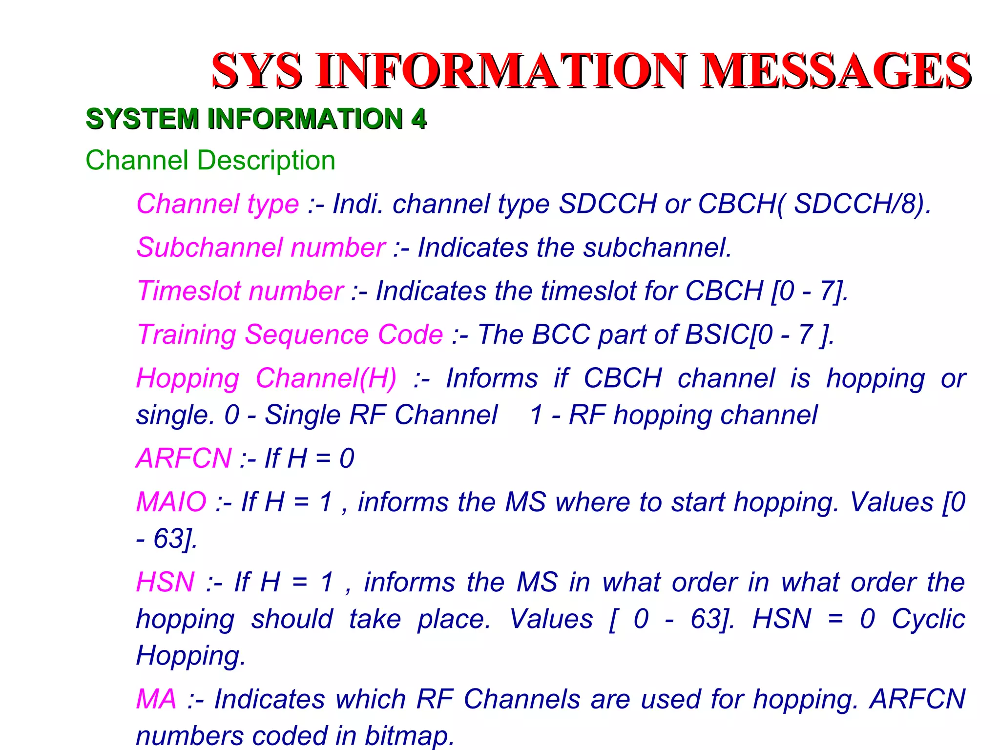 SYS INFORMATION MESSAGES
SYSTEM INFORMATION 4
Channel Description
  Channel type :- Indi. channel type SDCCH or CBCH( SDCCH/8).
  Subchannel number :- Indicates the subchannel.
  Timeslot number :- Indicates the timeslot for CBCH [0 - 7].
  Training Sequence Code :- The BCC part of BSIC[0 - 7 ].
  Hopping Channel(H) :- Informs if CBCH channel is hopping or
  single. 0 - Single RF Channel 1 - RF hopping channel
  ARFCN :- If H = 0
  MAIO :- If H = 1 , informs the MS where to start hopping. Values [0
  - 63].
  HSN :- If H = 1 , informs the MS in what order in what order the
  hopping should take place. Values [ 0 - 63]. HSN = 0 Cyclic
  Hopping.
  MA :- Indicates which RF Channels are used for hopping. ARFCN
  numbers coded in bitmap.
 