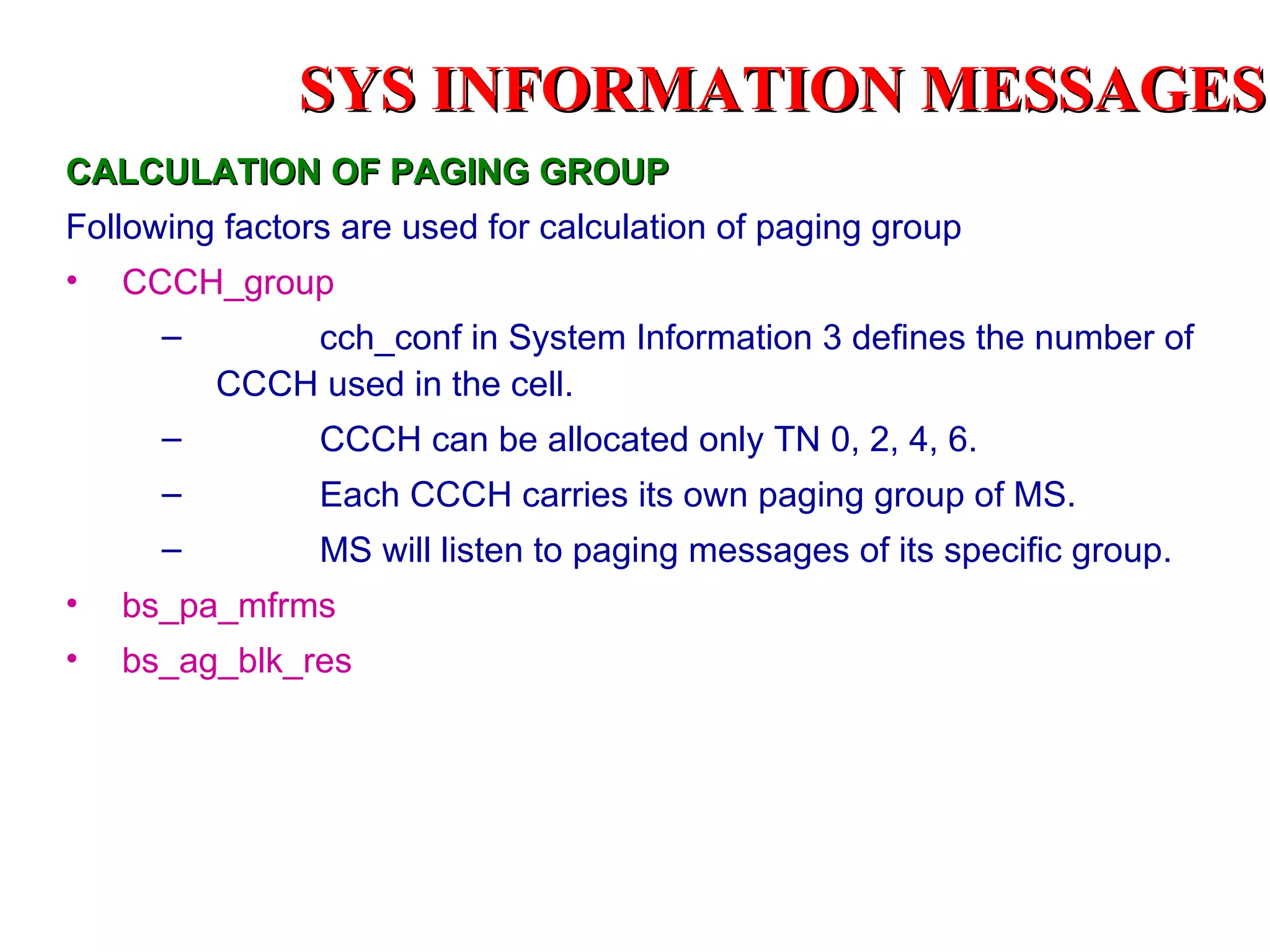 SYS INFORMATION MESSAGES
CALCULATION OF PAGING GROUP
Following factors are used for calculation of paging group
•   CCCH_group
      –       cch_conf in System Information 3 defines the number of
          CCCH used in the cell.
      –         CCCH can be allocated only TN 0, 2, 4, 6.
      –         Each CCCH carries its own paging group of MS.
      –         MS will listen to paging messages of its specific group.
•   bs_pa_mfrms
•   bs_ag_blk_res
 