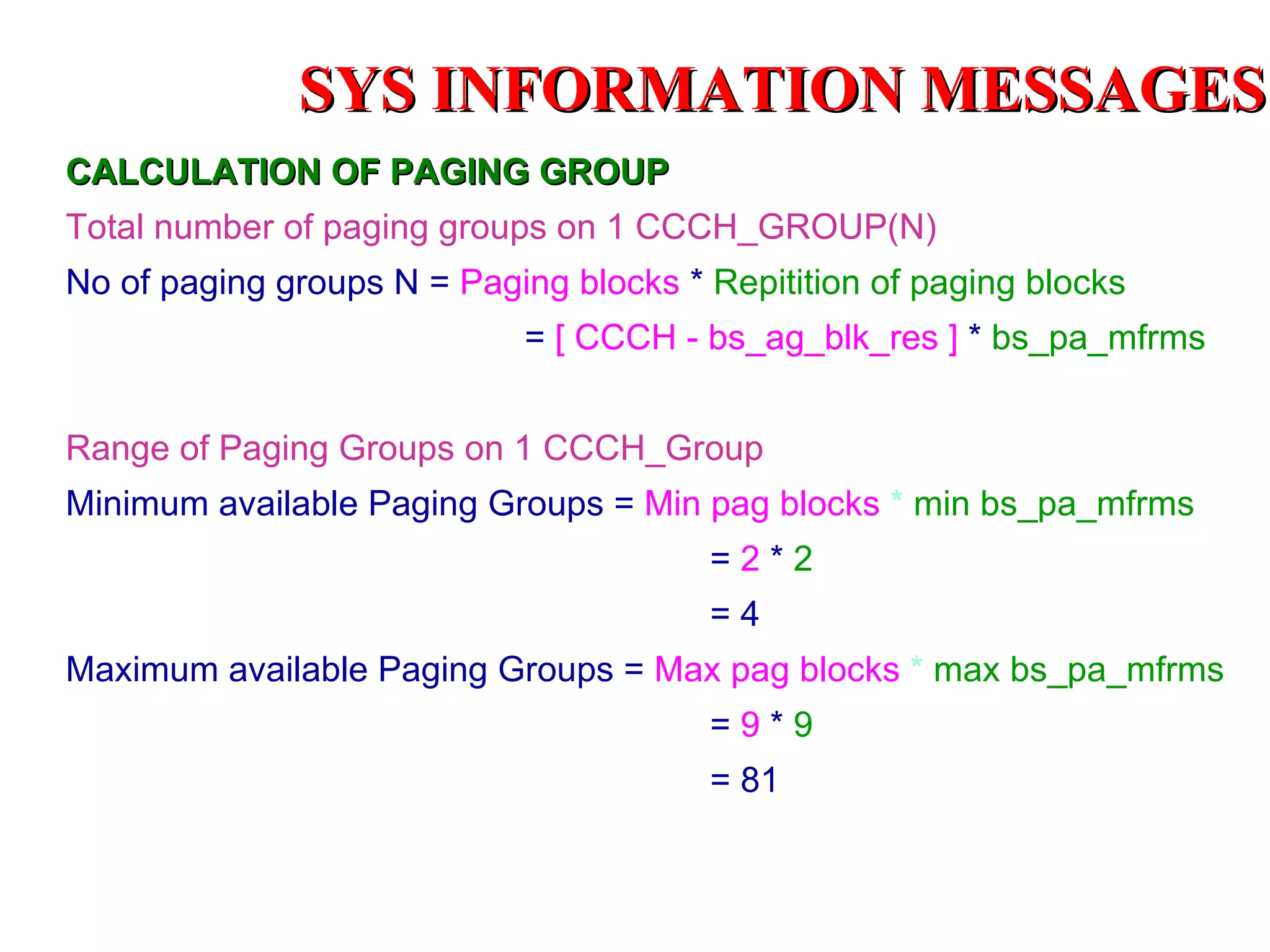 SYS INFORMATION MESSAGES
CALCULATION OF PAGING GROUP
Total number of paging groups on 1 CCCH_GROUP(N)
No of paging groups N = Paging blocks * Repitition of paging blocks
                             = [ CCCH - bs_ag_blk_res ] * bs_pa_mfrms


Range of Paging Groups on 1 CCCH_Group
Minimum available Paging Groups = Min pag blocks * min bs_pa_mfrms
                                        =2*2
                                        =4
Maximum available Paging Groups = Max pag blocks * max bs_pa_mfrms
                                        =9*9
                                        = 81
 