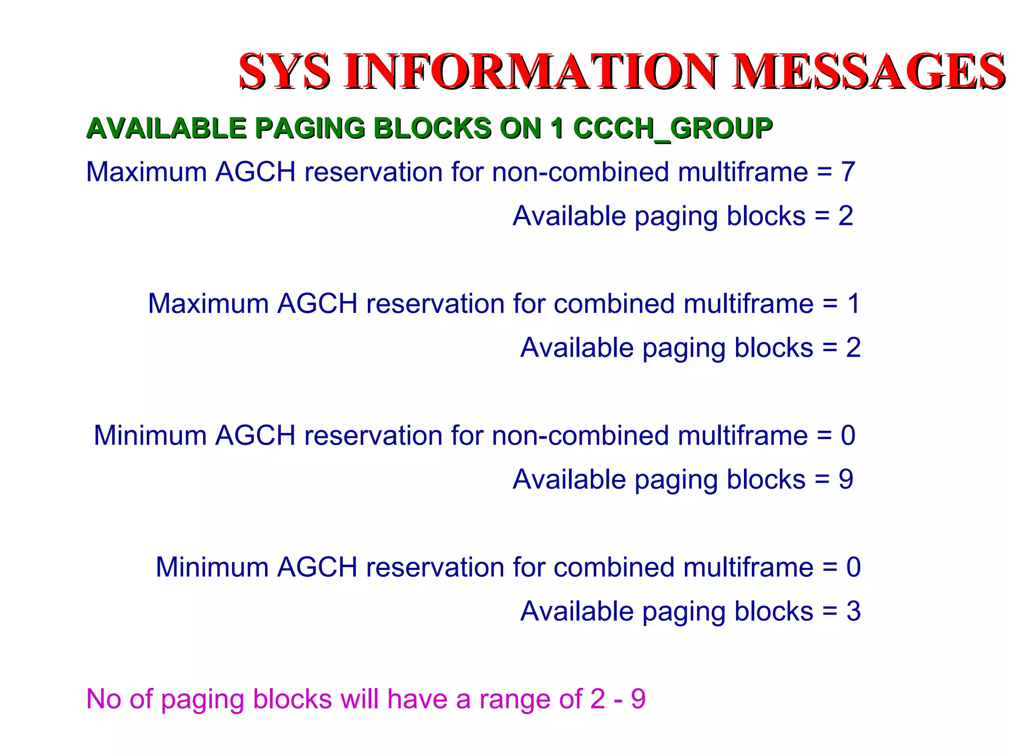 SYS INFORMATION MESSAGES
AVAILABLE PAGING BLOCKS ON 1 CCCH_GROUP
Maximum AGCH reservation for non-combined multiframe = 7
                                   Available paging blocks = 2


     Maximum AGCH reservation for combined multiframe = 1
                                   Available paging blocks = 2


Minimum AGCH reservation for non-combined multiframe = 0
                                   Available paging blocks = 9


     Minimum AGCH reservation for combined multiframe = 0
                                   Available paging blocks = 3


No of paging blocks will have a range of 2 - 9
 