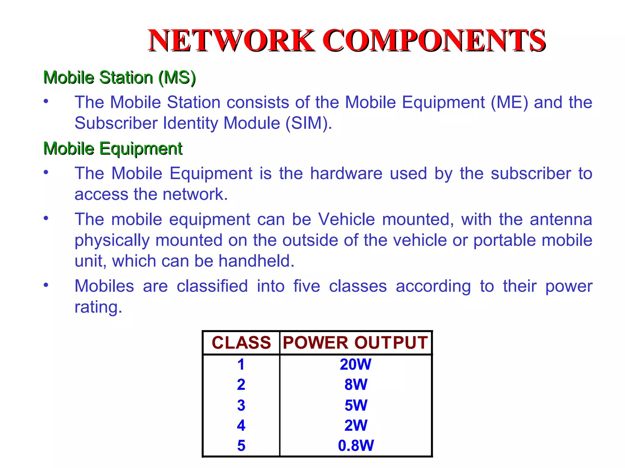 NETWORK COMPONENTS
Mobile Station (MS)
• The Mobile Station consists of the Mobile Equipment (ME) and the
   Subscriber Identity Module (SIM).
Mobile Equipment
• The Mobile Equipment is the hardware used by the subscriber to
   access the network.
• The mobile equipment can be Vehicle mounted, with the antenna
   physically mounted on the outside of the vehicle or portable mobile
   unit, which can be handheld.
• Mobiles are classified into five classes according to their power
   rating.

                     CLASS POWER OUTPUT
                        1            20W
                        2             8W
                        3             5W
                        4             2W
                        5            0.8W
 