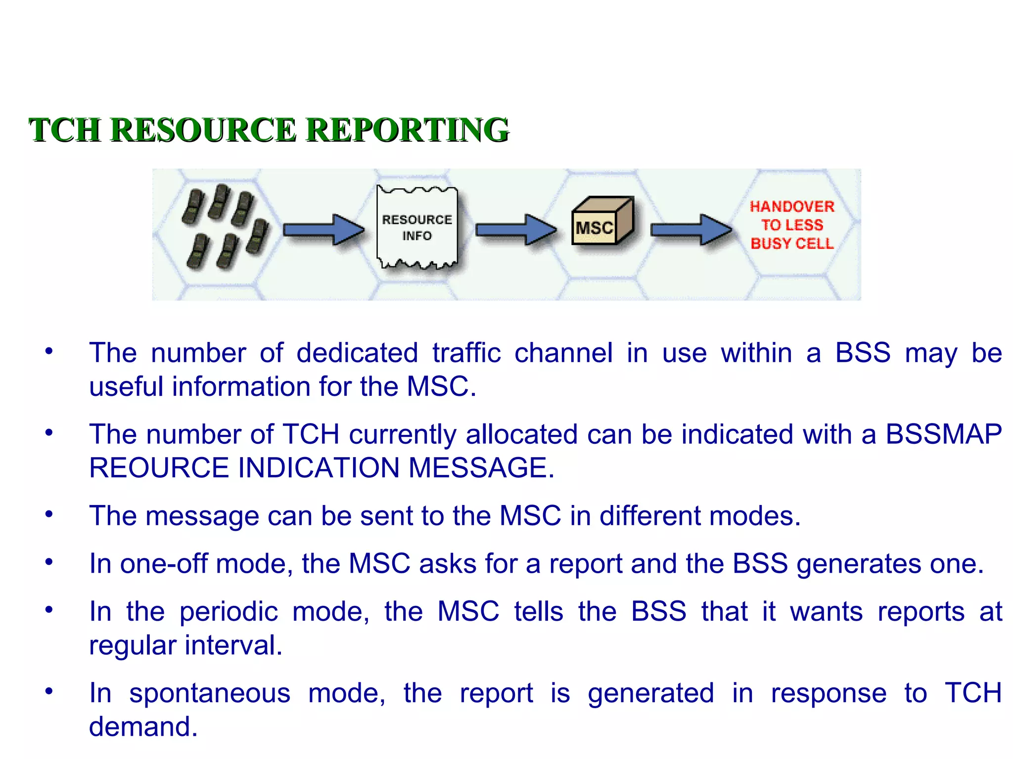 TCH RESOURCE REPORTING




•   The number of dedicated traffic channel in use within a BSS may be
    useful information for the MSC.
•   The number of TCH currently allocated can be indicated with a BSSMAP
    REOURCE INDICATION MESSAGE.
•   The message can be sent to the MSC in different modes.
•   In one-off mode, the MSC asks for a report and the BSS generates one.
•   In the periodic mode, the MSC tells the BSS that it wants reports at
    regular interval.
•   In spontaneous mode, the report is generated in response to TCH
    demand.
 