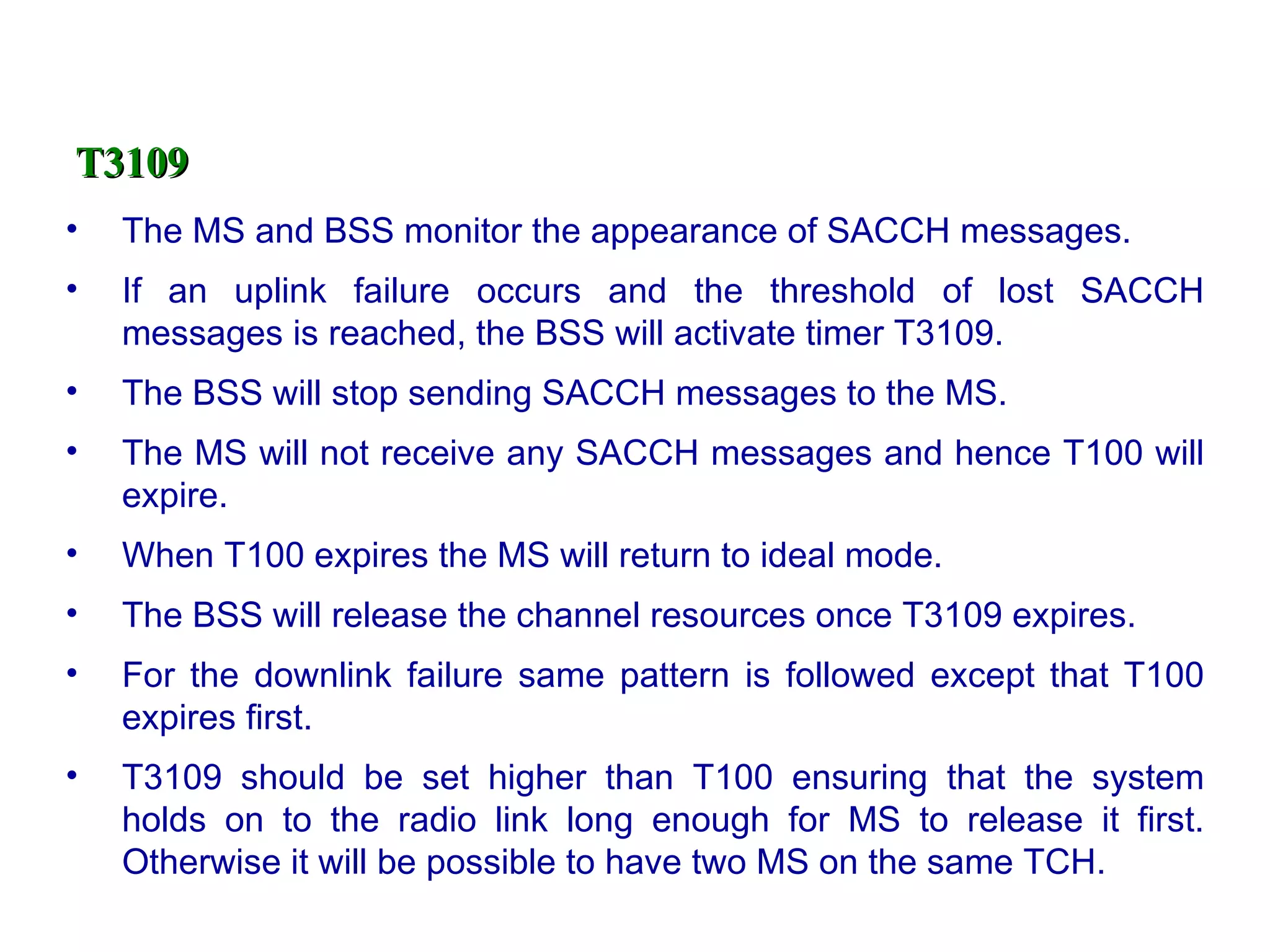 T3109
•   The MS and BSS monitor the appearance of SACCH messages.
•   If an uplink failure occurs and the threshold of lost SACCH
    messages is reached, the BSS will activate timer T3109.
•   The BSS will stop sending SACCH messages to the MS.
•   The MS will not receive any SACCH messages and hence T100 will
    expire.
•   When T100 expires the MS will return to ideal mode.
•   The BSS will release the channel resources once T3109 expires.
•   For the downlink failure same pattern is followed except that T100
    expires first.
•   T3109 should be set higher than T100 ensuring that the system
    holds on to the radio link long enough for MS to release it first.
    Otherwise it will be possible to have two MS on the same TCH.
 