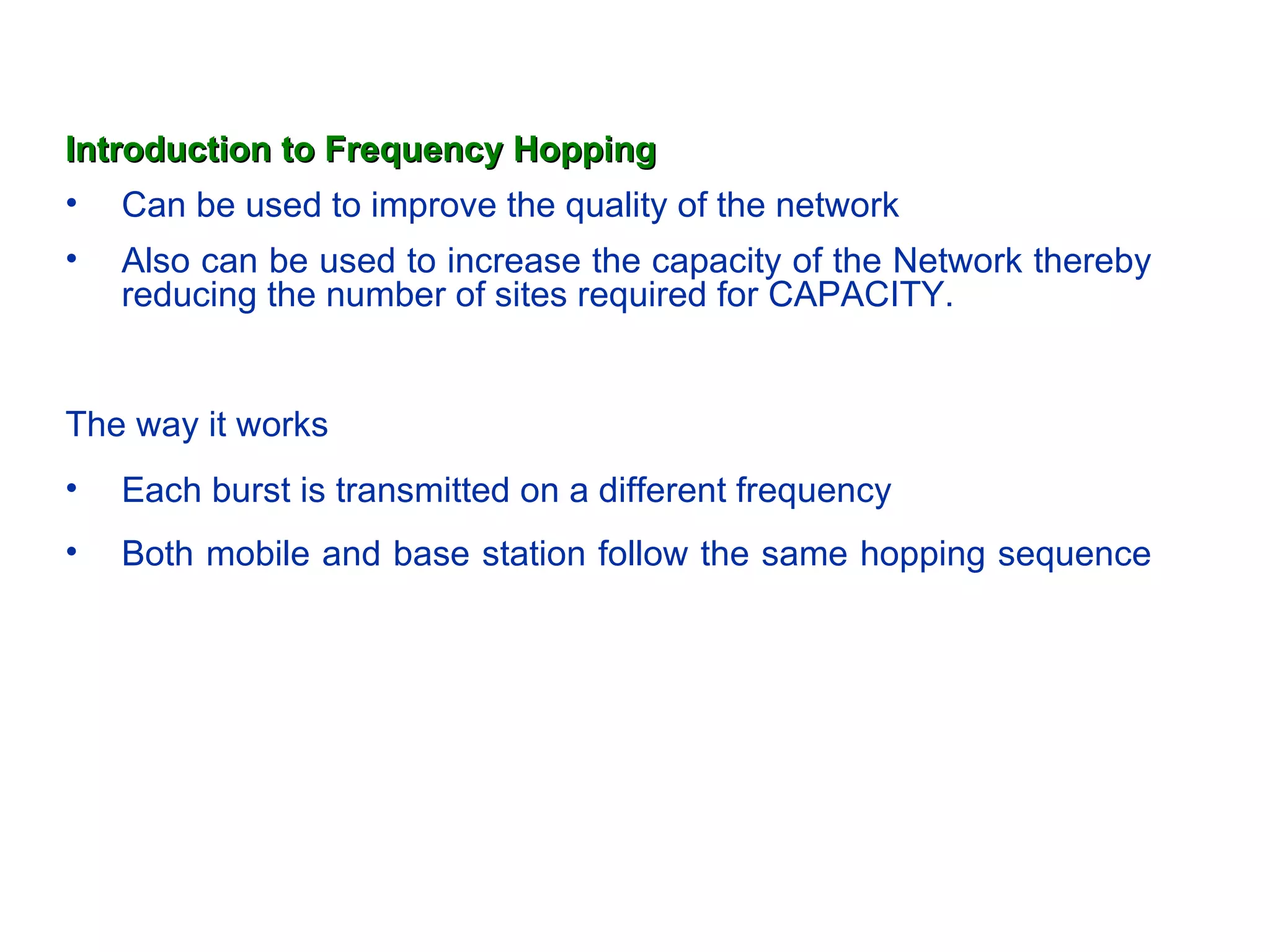 Introduction to Frequency Hopping
• Can be used to improve the quality of the network
•   Also can be used to increase the capacity of the Network thereby
    reducing the number of sites required for CAPACITY.


The way it works
•   Each burst is transmitted on a different frequency
•   Both mobile and base station follow the same hopping sequence
 