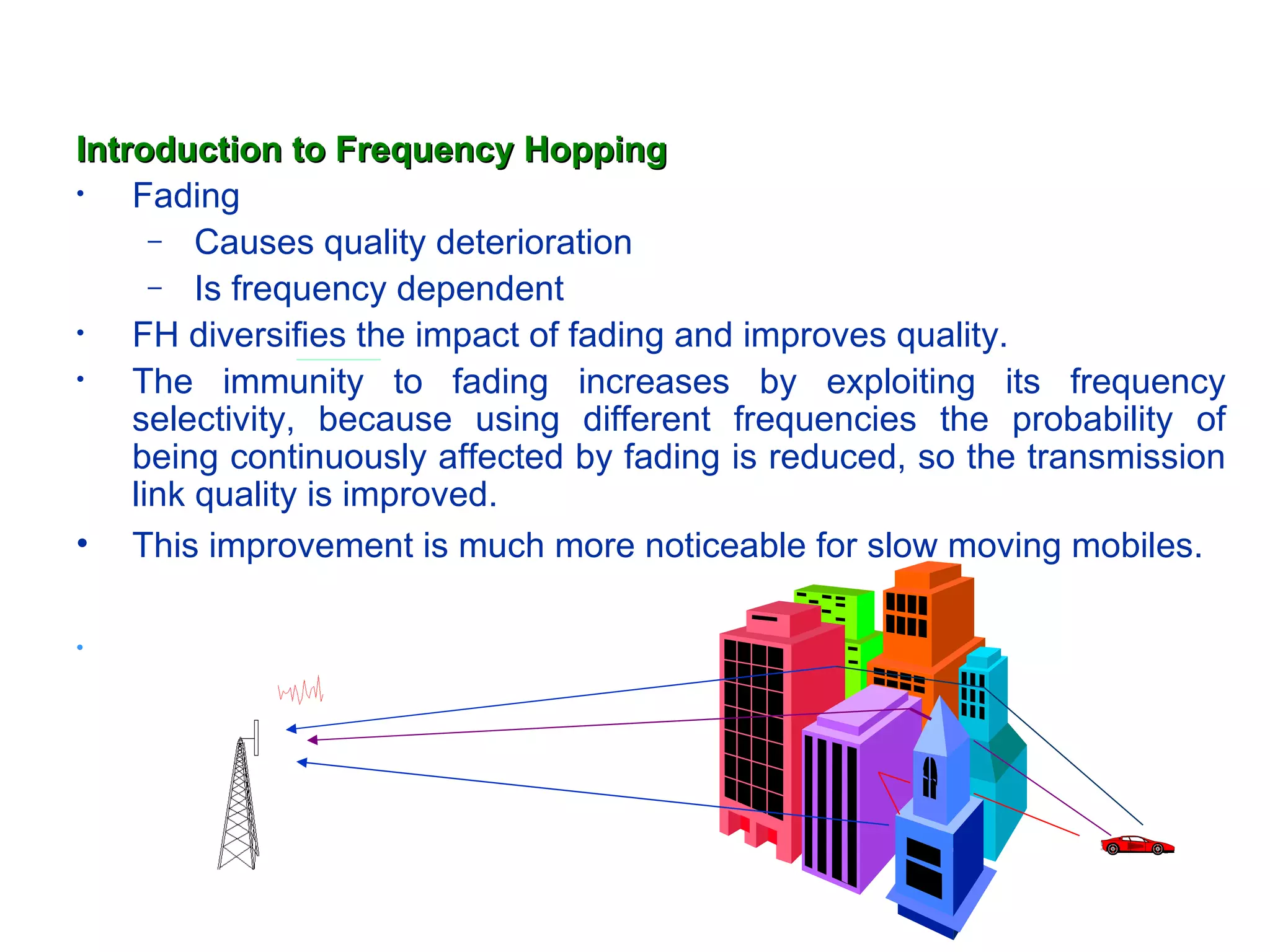 Introduction to Frequency Hopping
•   Fading
      – Causes quality deterioration
      – Is frequency dependent
•   FH diversifies the impact of fading and improves quality.
•   The immunity to fading increases by exploiting its frequency
    selectivity, because using different frequencies the probability of
    being continuously affected by fading is reduced, so the transmission
    link quality is improved.
• This improvement is much more noticeable for slow moving mobiles.

•
 