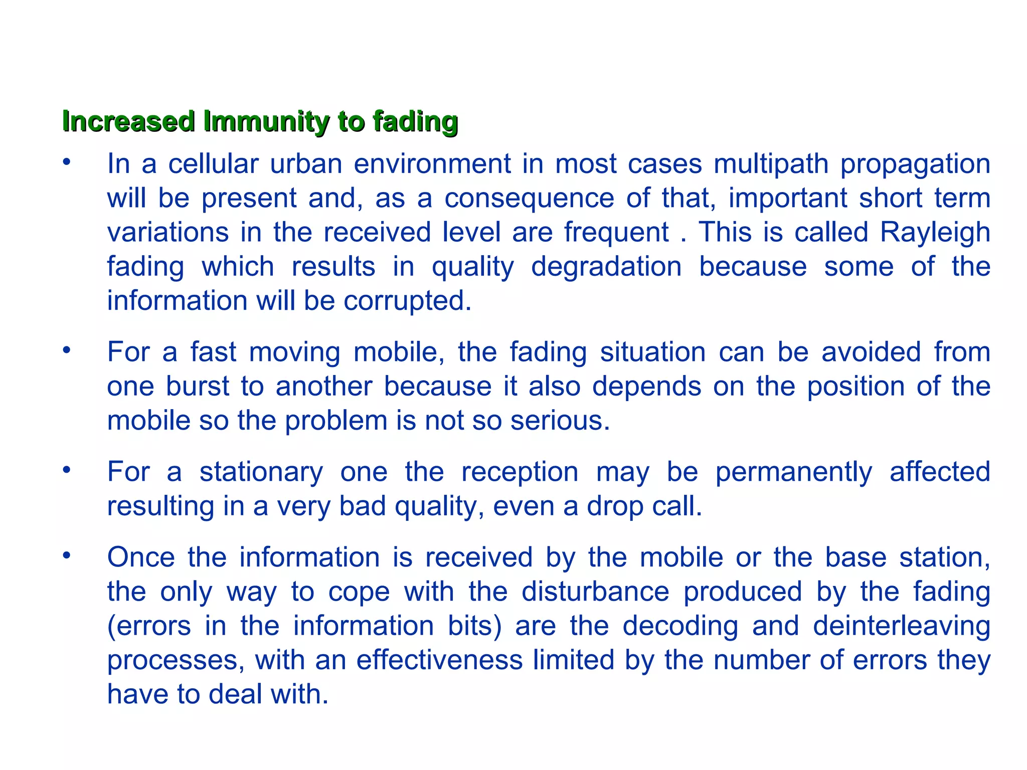 Increased Immunity to fading
• In a cellular urban environment in most cases multipath propagation
   will be present and, as a consequence of that, important short term
   variations in the received level are frequent . This is called Rayleigh
   fading which results in quality degradation because some of the
   information will be corrupted.
•   For a fast moving mobile, the fading situation can be avoided from
    one burst to another because it also depends on the position of the
    mobile so the problem is not so serious.
•   For a stationary one the reception may be permanently affected
    resulting in a very bad quality, even a drop call.
•   Once the information is received by the mobile or the base station,
    the only way to cope with the disturbance produced by the fading
    (errors in the information bits) are the decoding and deinterleaving
    processes, with an effectiveness limited by the number of errors they
    have to deal with.
 
