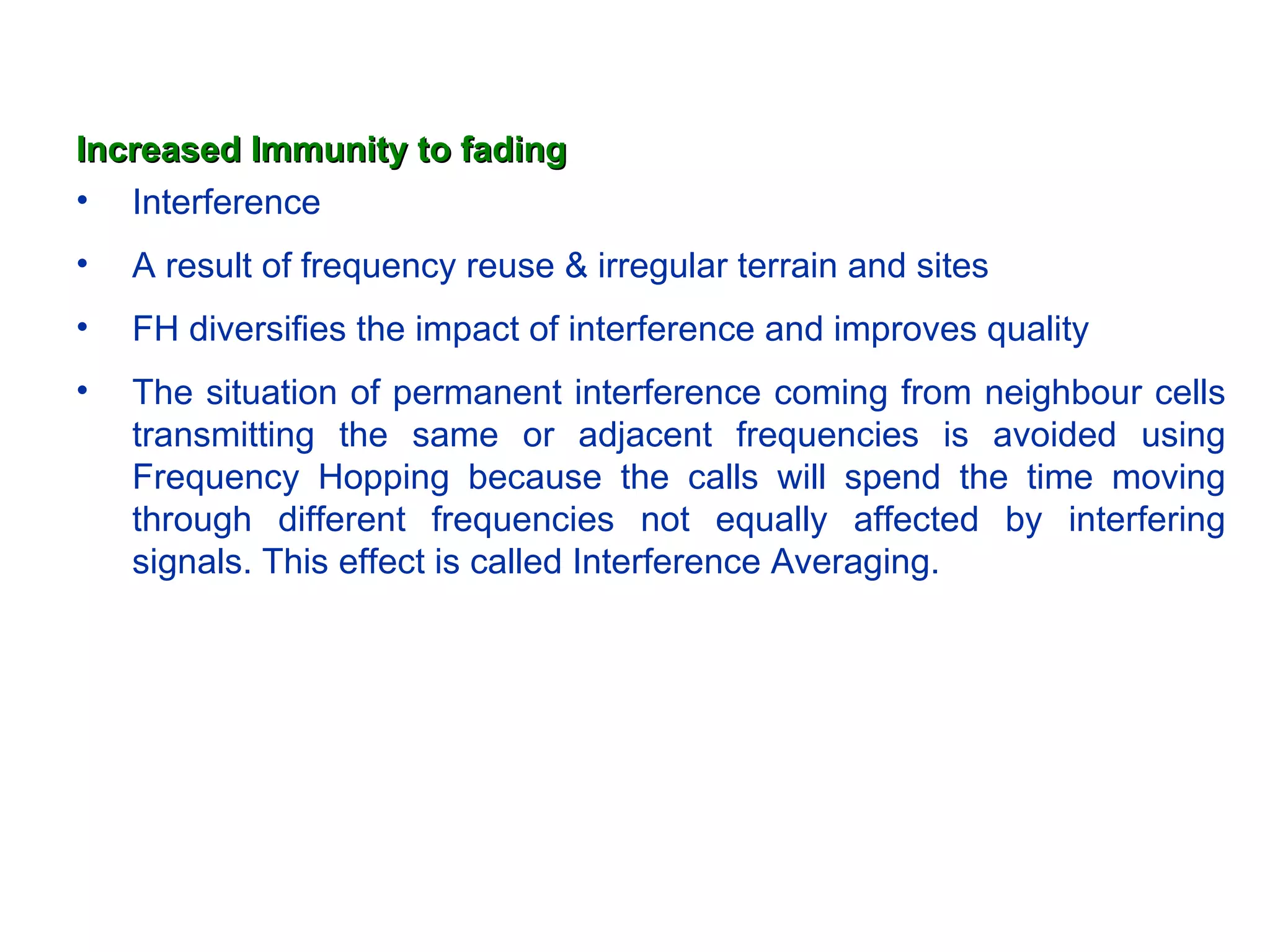 Increased Immunity to fading
• Interference
•   A result of frequency reuse & irregular terrain and sites
•   FH diversifies the impact of interference and improves quality
•   The situation of permanent interference coming from neighbour cells
    transmitting the same or adjacent frequencies is avoided using
    Frequency Hopping because the calls will spend the time moving
    through different frequencies not equally affected by interfering
    signals. This effect is called Interference Averaging.
 