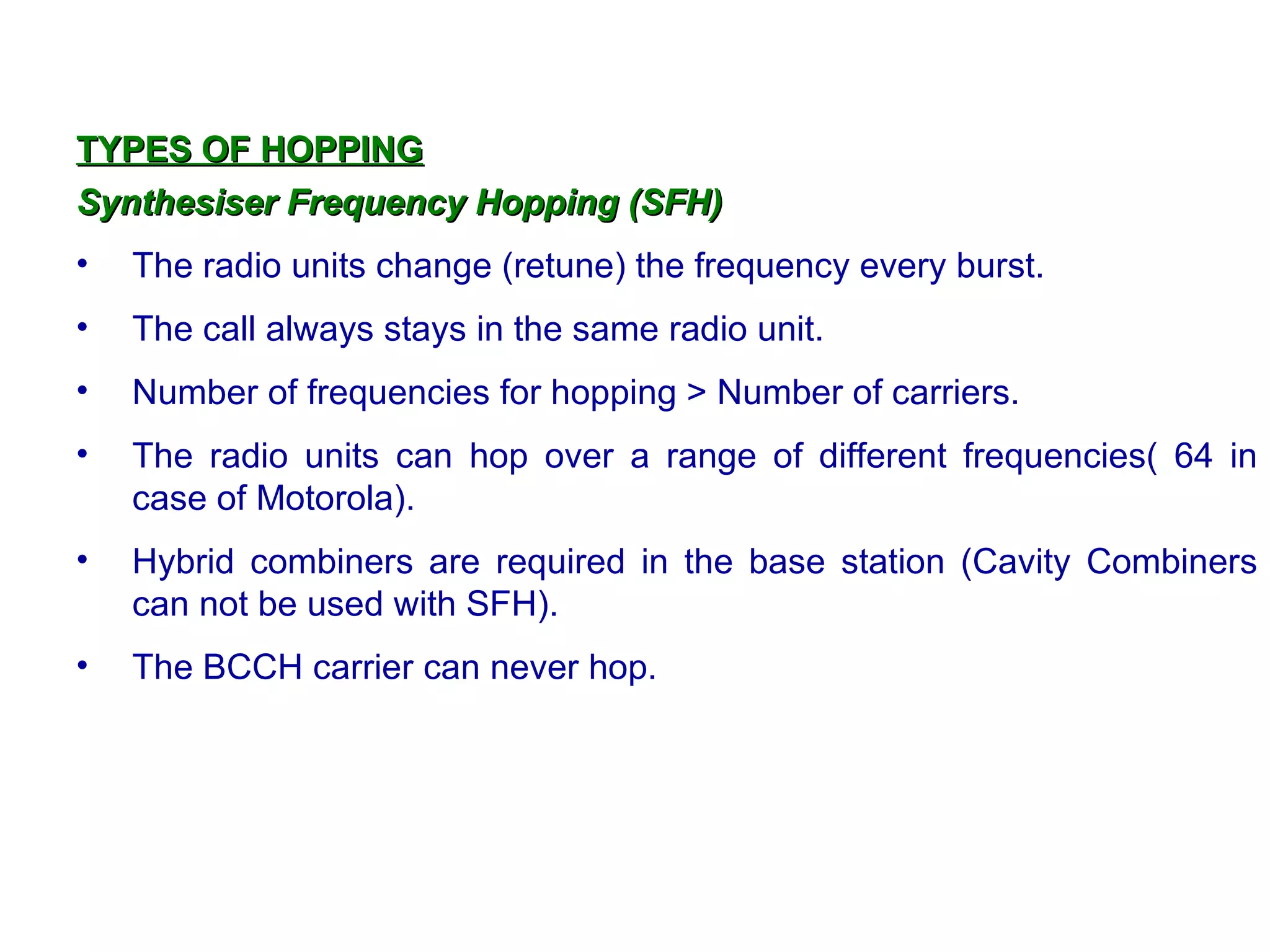 TYPES OF HOPPING
Synthesiser Frequency Hopping (SFH)
•   The radio units change (retune) the frequency every burst.
•   The call always stays in the same radio unit.
•   Number of frequencies for hopping > Number of carriers.
•   The radio units can hop over a range of different frequencies( 64 in
    case of Motorola).
•   Hybrid combiners are required in the base station (Cavity Combiners
    can not be used with SFH).
•   The BCCH carrier can never hop.
 