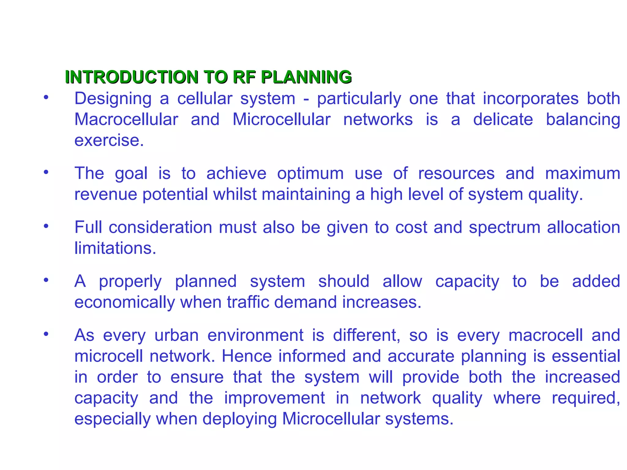 INTRODUCTION TO RF PLANNING
• Designing a cellular system - particularly one that incorporates both
   Macrocellular and Microcellular networks is a delicate balancing
   exercise.
•   The goal is to achieve optimum use of resources and maximum
    revenue potential whilst maintaining a high level of system quality.
•   Full consideration must also be given to cost and spectrum allocation
    limitations.
•   A properly planned system should allow capacity to be added
    economically when traffic demand increases.
•   As every urban environment is different, so is every macrocell and
    microcell network. Hence informed and accurate planning is essential
    in order to ensure that the system will provide both the increased
    capacity and the improvement in network quality where required,
    especially when deploying Microcellular systems.
 