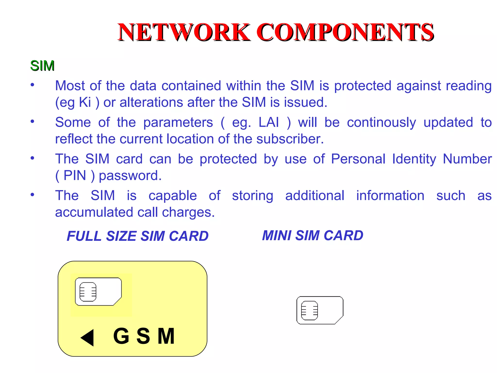 NETWORK COMPONENTS
SIM
• Most of the data contained within the SIM is protected against reading
    (eg Ki ) or alterations after the SIM is issued.
• Some of the parameters ( eg. LAI ) will be continously updated to
    reflect the current location of the subscriber.
• The SIM card can be protected by use of Personal Identity Number
    ( PIN ) password.
• The SIM is capable of storing additional information such as
    accumulated call charges.
     FULL SIZE SIM CARD             MINI SIM CARD




            GSM
 