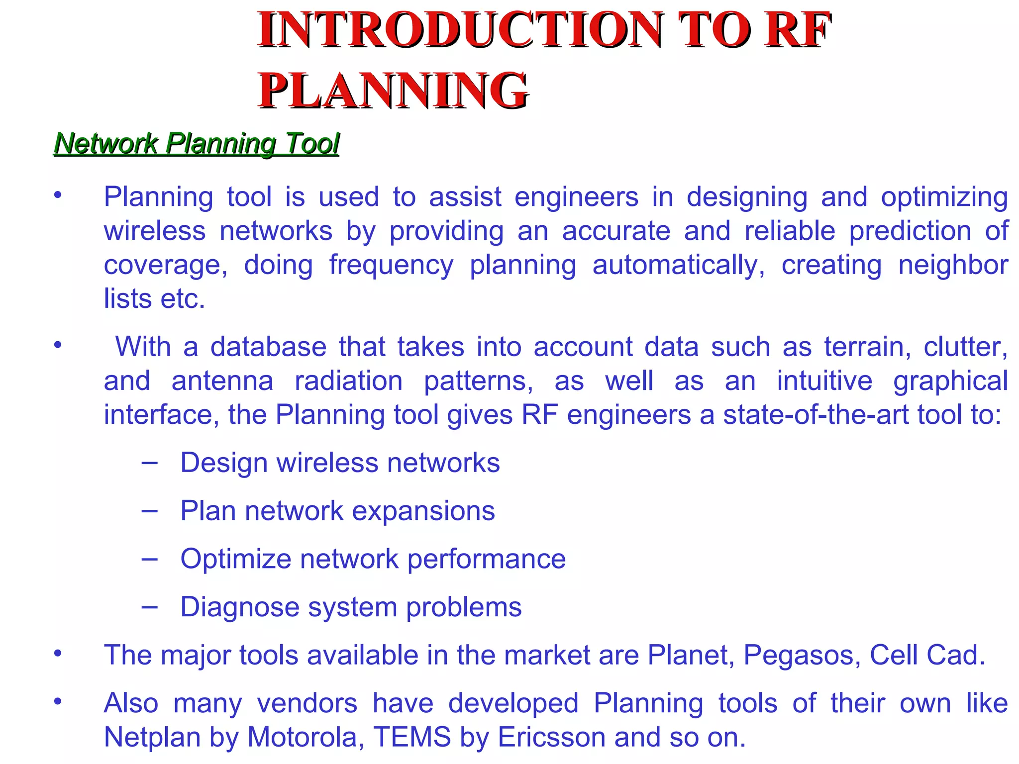 INTRODUCTION TO RF
                PLANNING
Network Planning Tool
•   Planning tool is used to assist engineers in designing and optimizing
    wireless networks by providing an accurate and reliable prediction of
    coverage, doing frequency planning automatically, creating neighbor
    lists etc.
•    With a database that takes into account data such as terrain, clutter,
    and antenna radiation patterns, as well as an intuitive graphical
    interface, the Planning tool gives RF engineers a state-of-the-art tool to:
       – Design wireless networks
       – Plan network expansions
       – Optimize network performance
       – Diagnose system problems
•   The major tools available in the market are Planet, Pegasos, Cell Cad.
•   Also many vendors have developed Planning tools of their own like
    Netplan by Motorola, TEMS by Ericsson and so on.
 