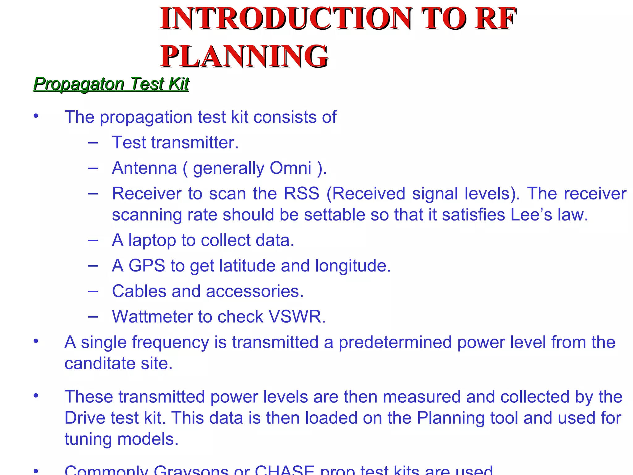 INTRODUCTION TO RF
                PLANNING
Propagaton Test Kit
•   The propagation test kit consists of
       – Test transmitter.
       – Antenna ( generally Omni ).
       – Receiver to scan the RSS (Received signal levels). The receiver
          scanning rate should be settable so that it satisfies Lee’s law.
       – A laptop to collect data.
       – A GPS to get latitude and longitude.
       – Cables and accessories.
       – Wattmeter to check VSWR.
•   A single frequency is transmitted a predetermined power level from the
    canditate site.
•   These transmitted power levels are then measured and collected by the
    Drive test kit. This data is then loaded on the Planning tool and used for
    tuning models.
 