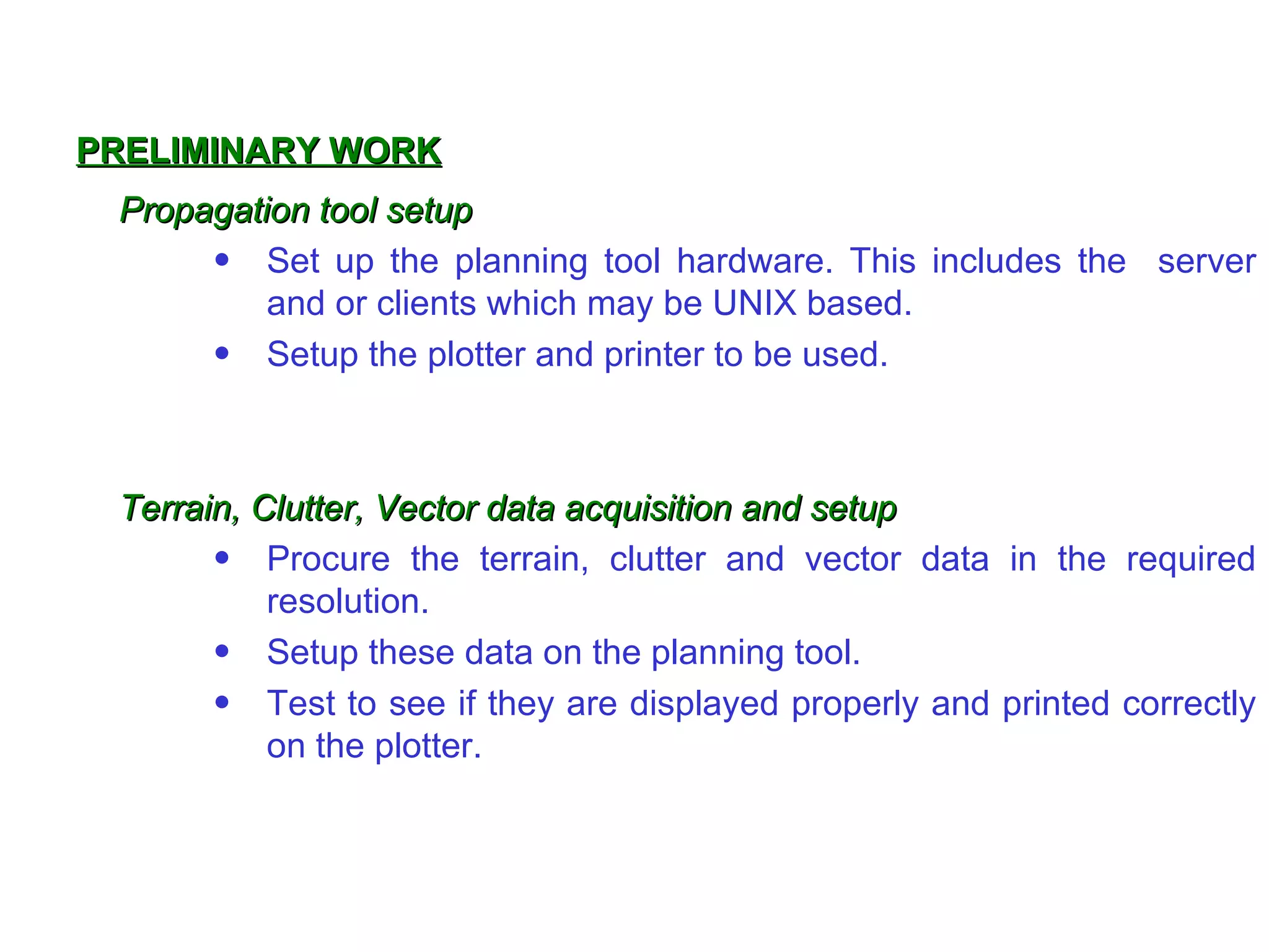 PRELIMINARY WORK
 Propagation tool setup
      • Set up the planning tool hardware. This includes the server
          and or clients which may be UNIX based.
      • Setup the plotter and printer to be used.



 Terrain, Clutter, Vector data acquisition and setup
       • Procure the terrain, clutter and vector data in the required
           resolution.
       • Setup these data on the planning tool.
       • Test to see if they are displayed properly and printed correctly
           on the plotter.
 
