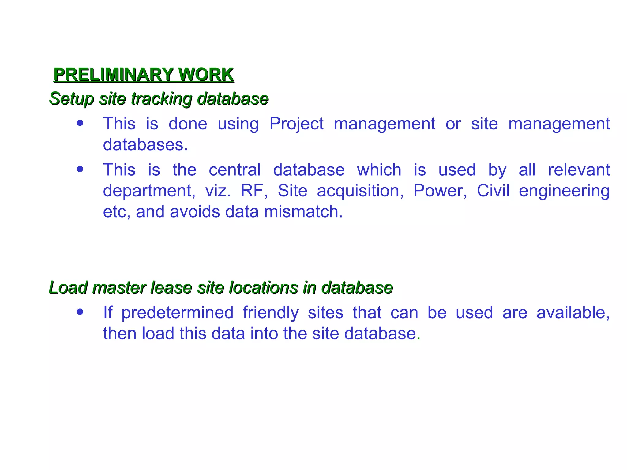 PRELIMINARY WORK
Setup site tracking database
   • This is done using Project management or site management
       databases.
   • This is the central database which is used by all relevant
       department, viz. RF, Site acquisition, Power, Civil engineering
       etc, and avoids data mismatch.



Load master lease site locations in database
   • If predetermined friendly sites that can be used are available,
      then load this data into the site database.
 