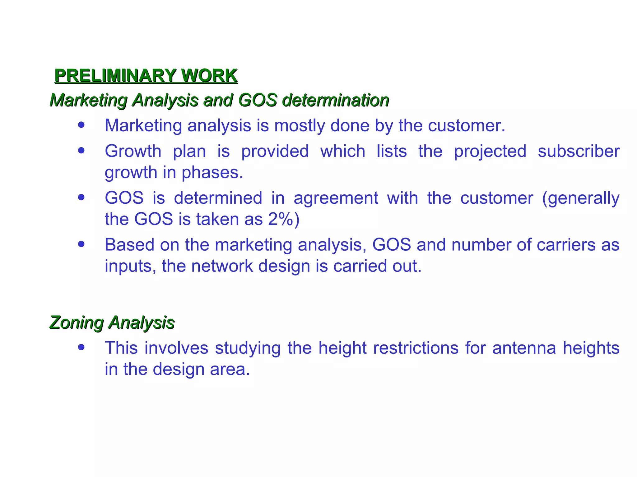 PRELIMINARY WORK
Marketing Analysis and GOS determination
   • Marketing analysis is mostly done by the customer.
   • Growth plan is provided which lists the projected subscriber
      growth in phases.
   • GOS is determined in agreement with the customer (generally
      the GOS is taken as 2%)
   • Based on the marketing analysis, GOS and number of carriers as
      inputs, the network design is carried out.


Zoning Analysis
   • This involves studying the height restrictions for antenna heights
      in the design area.
 