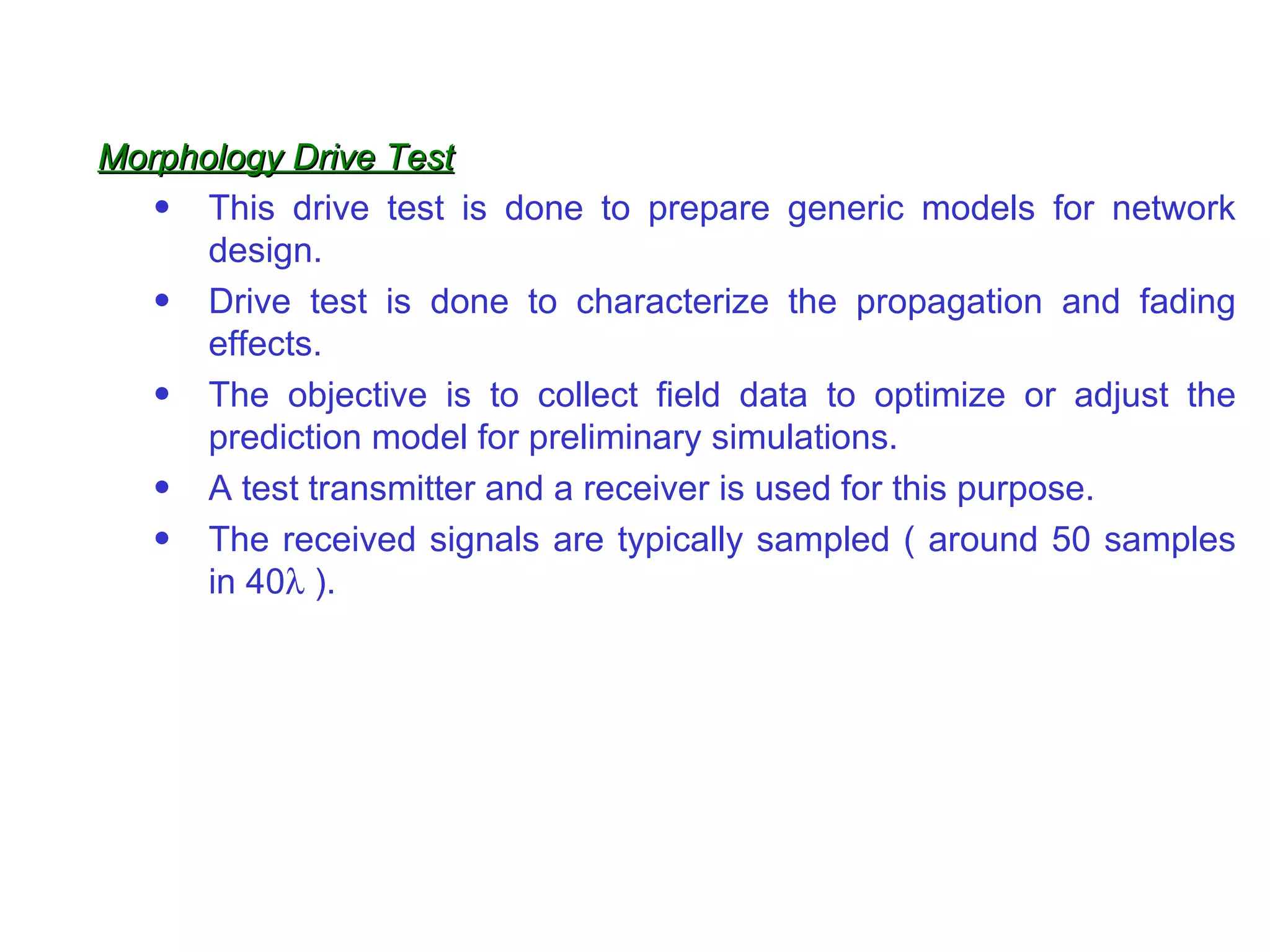 Morphology Drive Test
   • This drive test is done to prepare generic models for network
      design.
   • Drive test is done to characterize the propagation and fading
      effects.
   • The objective is to collect field data to optimize or adjust the
      prediction model for preliminary simulations.
   • A test transmitter and a receiver is used for this purpose.
   • The received signals are typically sampled ( around 50 samples
      in 40λ ).
 