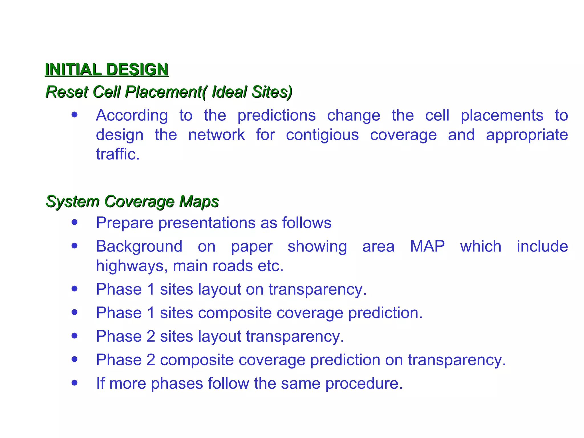 INITIAL DESIGN
Reset Cell Placement( Ideal Sites)
    • According to the predictions change the cell placements to
      design the network for contigious coverage and appropriate
      traffic.

System Coverage Maps
   • Prepare presentations as follows
   • Background on paper showing area MAP which include
      highways, main roads etc.
   • Phase 1 sites layout on transparency.
   • Phase 1 sites composite coverage prediction.
   • Phase 2 sites layout transparency.
   • Phase 2 composite coverage prediction on transparency.
   • If more phases follow the same procedure.
 