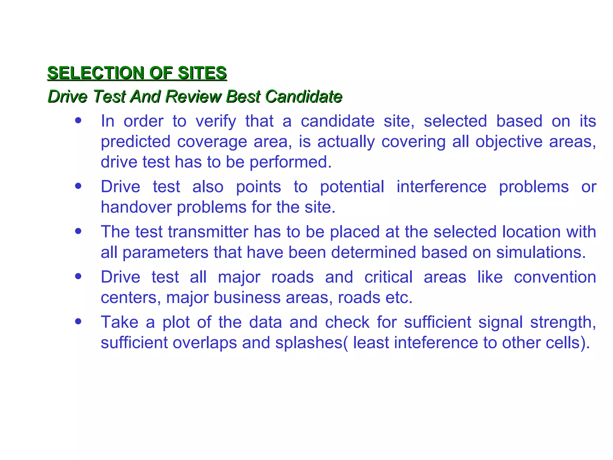 SELECTION OF SITES
Drive Test And Review Best Candidate
    • In order to verify that a candidate site, selected based on its
       predicted coverage area, is actually covering all objective areas,
       drive test has to be performed.
    • Drive test also points to potential interference problems or
       handover problems for the site.
    • The test transmitter has to be placed at the selected location with
       all parameters that have been determined based on simulations.
    • Drive test all major roads and critical areas like convention
       centers, major business areas, roads etc.
    • Take a plot of the data and check for sufficient signal strength,
       sufficient overlaps and splashes( least inteference to other cells).
 